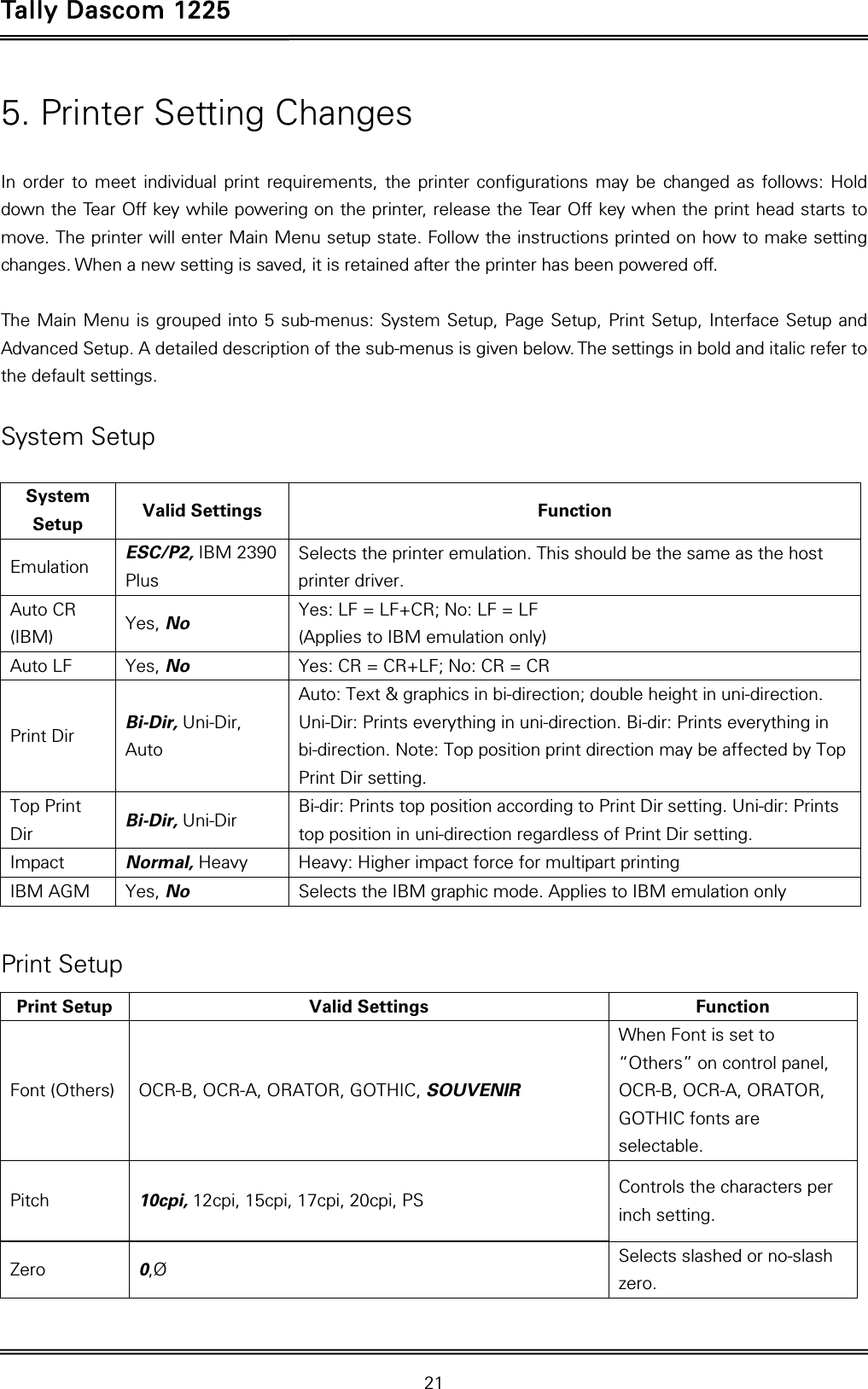 Tally Dascom 1225   21  5. Printer Setting Changes  In order to meet individual print requirements, the printer configurations may be changed as follows: Hold down the Tear Off key while powering on the printer, release the Tear Off key when the print head starts to move. The printer will enter Main Menu setup state. Follow the instructions printed on how to make setting changes. When a new setting is saved, it is retained after the printer has been powered off.    The Main Menu is grouped into 5 sub-menus: System Setup, Page Setup, Print Setup, Interface Setup and Advanced Setup. A detailed description of the sub-menus is given below. The settings in bold and italic refer to the default settings.   System Setup  System Setup  Valid Settings  Function Emulation  ESC/P2, IBM 2390 Plus Selects the printer emulation. This should be the same as the host printer driver. Auto CR (IBM)  Yes, No Yes: LF = LF+CR; No: LF = LF     (Applies to IBM emulation only) Auto LF  Yes, No Yes: CR = CR+LF; No: CR = CR Print Dir  Bi-Dir, Uni-Dir, Auto Auto: Text &amp; graphics in bi-direction; double height in uni-direction. Uni-Dir: Prints everything in uni-direction. Bi-dir: Prints everything in bi-direction. Note: Top position print direction may be affected by Top Print Dir setting. Top Print Dir  Bi-Dir, Uni-Dir Bi-dir: Prints top position according to Print Dir setting. Uni-dir: Prints top position in uni-direction regardless of Print Dir setting. Impact  Normal, Heavy Heavy: Higher impact force for multipart printing IBM AGM  Yes, No Selects the IBM graphic mode. Applies to IBM emulation only  Print Setup Print Setup  Valid Settings  Function Font (Others)  OCR-B, OCR-A, ORATOR, GOTHIC, SOUVENIR When Font is set to “Others” on control panel, OCR-B, OCR-A, ORATOR, GOTHIC fonts are selectable. Pitch  10cpi, 12cpi, 15cpi, 17cpi, 20cpi, PS Controls the characters per inch setting. Zero  0,Ø Selects slashed or no-slash zero. 