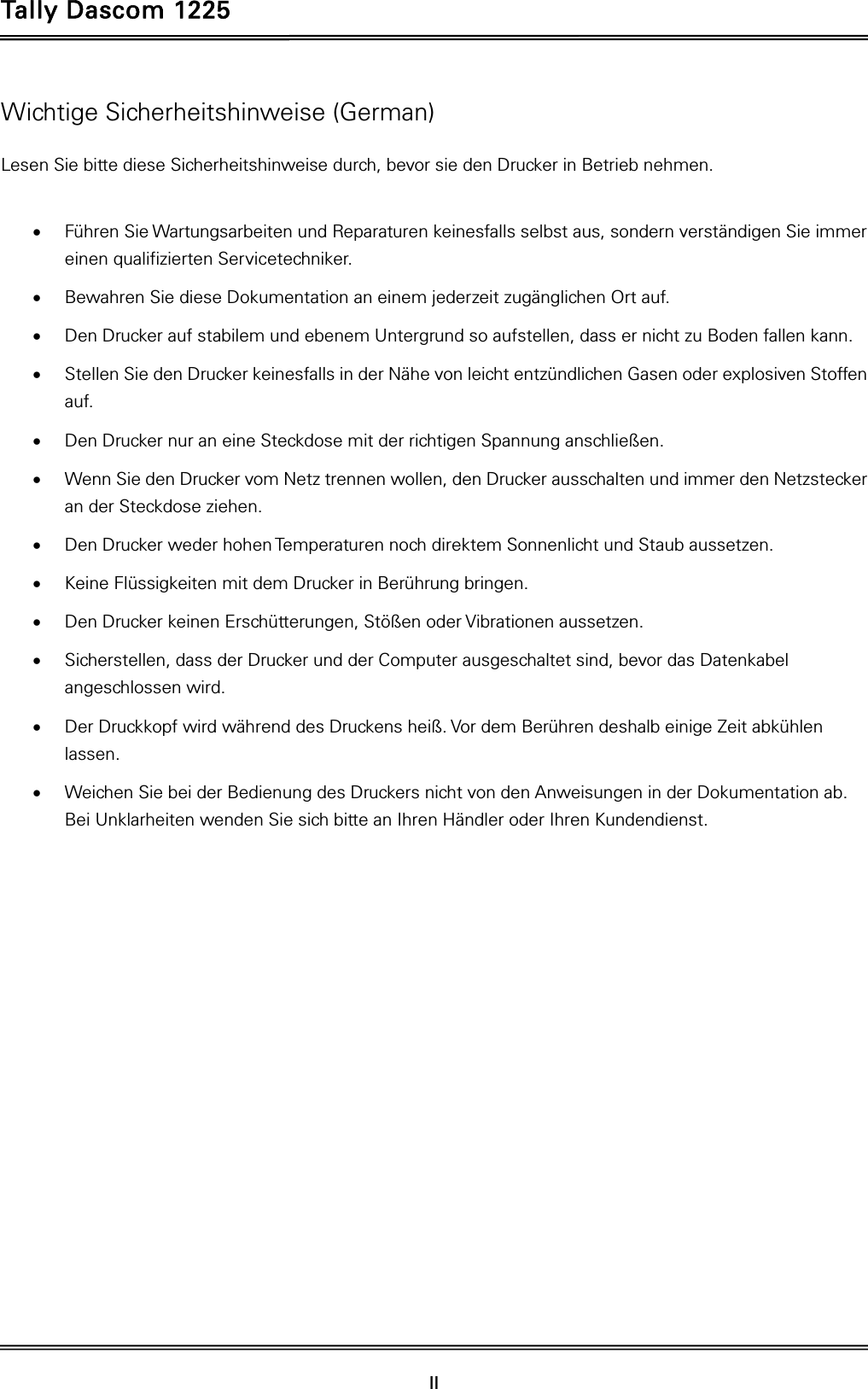 Tally Dascom 1225   II    Wichtige Sicherheitshinweise (German) Lesen Sie bitte diese Sicherheitshinweise durch, bevor sie den Drucker in Betrieb nehmen.   Führen Sie Wartungsarbeiten und Reparaturen keinesfalls selbst aus, sondern verständigen Sie immer einen qualifizierten Servicetechniker.  Bewahren Sie diese Dokumentation an einem jederzeit zugänglichen Ort auf.  Den Drucker auf stabilem und ebenem Untergrund so aufstellen, dass er nicht zu Boden fallen kann.  Stellen Sie den Drucker keinesfalls in der Nähe von leicht entzündlichen Gasen oder explosiven Stoffen auf.  Den Drucker nur an eine Steckdose mit der richtigen Spannung anschließen.  Wenn Sie den Drucker vom Netz trennen wollen, den Drucker ausschalten und immer den Netzstecker an der Steckdose ziehen.  Den Drucker weder hohen Temperaturen noch direktem Sonnenlicht und Staub aussetzen.  Keine Flüssigkeiten mit dem Drucker in Berührung bringen.  Den Drucker keinen Erschütterungen, Stößen oder Vibrationen aussetzen.  Sicherstellen, dass der Drucker und der Computer ausgeschaltet sind, bevor das Datenkabel angeschlossen wird.  Der Druckkopf wird während des Druckens heiß. Vor dem Berühren deshalb einige Zeit abkühlen lassen.  Weichen Sie bei der Bedienung des Druckers nicht von den Anweisungen in der Dokumentation ab. Bei Unklarheiten wenden Sie sich bitte an Ihren Händler oder Ihren Kundendienst. 