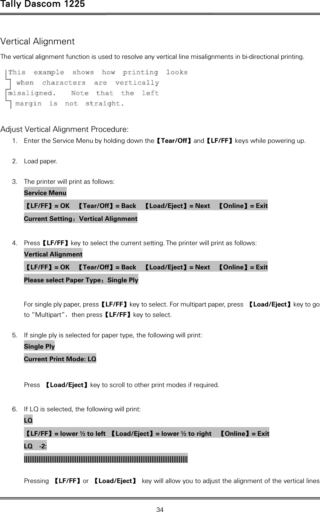 Tally Dascom 1225   34  Vertical Alignment The vertical alignment function is used to resolve any vertical line misalignments in bi-directional printing.   Adjust Vertical Alignment Procedure: 1. Enter the Service Menu by holding down the【Tear/Off】and【LF/FF】keys while powering up.  2. Load paper.  3. The printer will print as follows: Service Menu 【LF/FF】= OK    【Tear/Off】= Back    【Load/Eject】= Next    【Online】= Exit Current Setting：Vertical Alignment  4. Press【LF/FF】key to select the current setting. The printer will print as follows: Vertical Alignment 【LF/FF】= OK    【Tear/Off】= Back    【Load/Eject】= Next    【Online】= Exit Please select Paper Type：Single Ply  For single ply paper, press【LF/FF】key to select. For multipart paper, press  【Load/Eject】key to go to “Multipart”，then press【LF/FF】key to select.  5. If single ply is selected for paper type, the following will print: Single Ply Current Print Mode: LQ  Press  【Load/Eject】key to scroll to other print modes if required.  6. If LQ is selected, the following will print: LQ 【LF/FF】= lower ½ to left  【Load/Eject】= lower ½ to right    【Online】= Exit LQ  -2: ||||||||||||||||||||||||||||||||||||||||||||||||||||||||||||||||||||||||||||||||||||||||||     Pressing  【LF/FF】or  【Load/Eject】 key will allow you to adjust the alignment of the vertical lines 