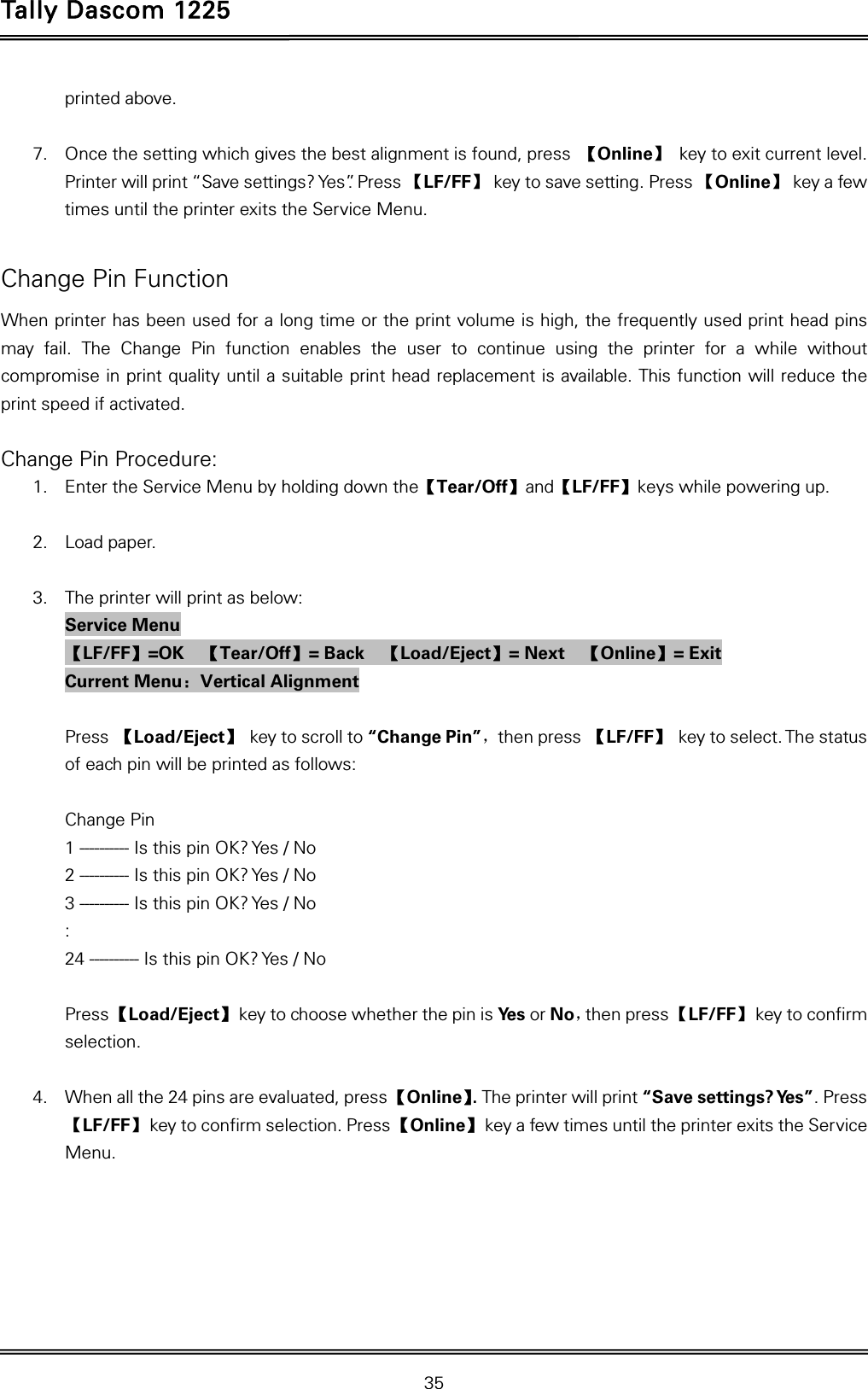 Tally Dascom 1225   35  printed above.  7. Once the setting which gives the best alignment is found, press  【Online】  key to exit current level. Printer will print “Save settings? Yes”. Press 【LF/FF】  key to save setting. Press 【Online】  key a few times until the printer exits the Service Menu.  Change Pin Function When printer has been used for a long time or the print volume is high, the frequently used print head pins may fail. The Change Pin function enables the user to continue using the printer for a while without compromise in print quality until a suitable print head replacement is available. This function will reduce the print speed if activated.  Change Pin Procedure: 1. Enter the Service Menu by holding down the【Tear/Off】and【LF/FF】keys while powering up.  2. Load paper.  3. The printer will print as below: Service Menu 【LF/FF】=OK  【Tear/Off】= Back    【Load/Eject】= Next    【Online】= Exit Current Menu：Vertical Alignment  Press 【Load/Eject】 key to scroll to “Change Pin”，then press 【LF/FF】 key to select. The status of each pin will be printed as follows:  Change Pin 1 ---------- Is this pin OK? Yes / No 2 ---------- Is this pin OK? Yes / No 3 ---------- Is this pin OK? Yes / No : 24 ---------- Is this pin OK? Yes / No  Press 【Load/Eject】 key to choose whether the pin is Ye s  or No，then press 【LF/FF】  key to confirm selection.  4. When all the 24 pins are evaluated, press 【Online】. The printer will print “Save settings? Yes”. Press 【LF/FF】  key to confirm selection. Press 【Online】 key a few times until the printer exits the Service Menu.   