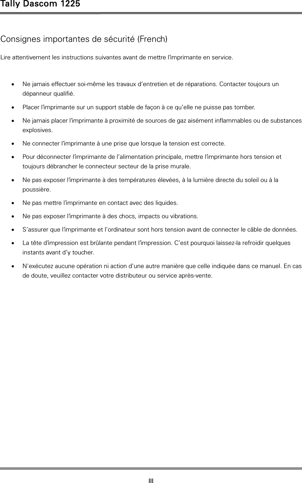 Tally Dascom 1225   III    Consignes importantes de sécurité (French) Lire attentivement les instructions suivantes avant de mettre l’imprimante en service.     Ne jamais effectuer soi-même les travaux d’entretien et de réparations. Contacter toujours un dépanneur qualifié.  Placer l’imprimante sur un support stable de façon à ce qu’elle ne puisse pas tomber.  Ne jamais placer l’imprimante à proximité de sources de gaz aisément inflammables ou de substances explosives.  Ne connecter l’imprimante à une prise que lorsque la tension est correcte.  Pour déconnecter l’imprimante de l’alimentation principale, mettre l’imprimante hors tension et toujours débrancher le connecteur secteur de la prise murale.  Ne pas exposer l’imprimante à des températures élevées, à la lumière directe du soleil ou à la poussière.  Ne pas mettre l’imprimante en contact avec des liquides.  Ne pas exposer l’imprimante à des chocs, impacts ou vibrations.  S’assurer que l’imprimante et l’ordinateur sont hors tension avant de connecter le câble de données.  La tête d’impression est brûlante pendant l’impression. C’est pourquoi laissez-la refroidir quelques instants avant d’y toucher.  N&apos;exécutez aucune opération ni action d&apos;une autre manière que celle indiquée dans ce manuel. En cas de doute, veuillez contacter votre distributeur ou service après-vente. 