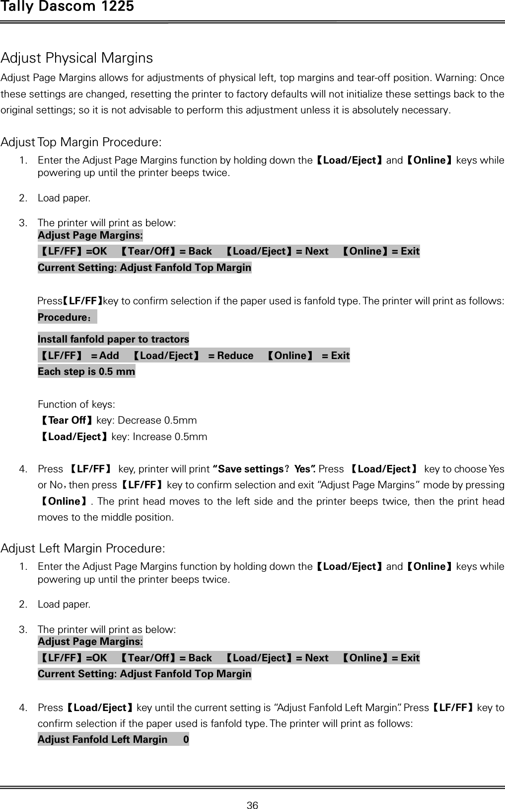 Tally Dascom 1225   36  Adjust Physical Margins Adjust Page Margins allows for adjustments of physical left, top margins and tear-off position. Warning: Once these settings are changed, resetting the printer to factory defaults will not initialize these settings back to the original settings; so it is not advisable to perform this adjustment unless it is absolutely necessary.  Adjust Top Margin Procedure: 1. Enter the Adjust Page Margins function by holding down the【Load/Eject】and【Online】keys while powering up until the printer beeps twice.  2. Load paper.  3. The printer will print as below: Adjust Page Margins: 【LF/FF】=OK  【Tear/Off】= Back    【Load/Eject】= Next    【Online】= Exit Current Setting: Adjust Fanfold Top Margin  Press【LF/FF】key to confirm selection if the paper used is fanfold type. The printer will print as follows: Procedure： Install fanfold paper to tractors 【LF/FF】 = Add  【Load/Eject】 = Reduce  【Online】 = Exit Each step is 0.5 mm  Function of keys: 【Te a r  O f f 】key: Decrease 0.5mm 【Load/Eject】key: Increase 0.5mm  4. Press 【LF/FF】  key, printer will print “Save settings？Ye s ”. Press 【Load/Eject】 key to choose Yes or No，then press 【LF/FF】  key to confirm selection and exit “Adjust Page Margins” mode by pressing 【Online】. The print head moves to the left side and the printer beeps twice, then the print head moves to the middle position.  Adjust Left Margin Procedure: 1. Enter the Adjust Page Margins function by holding down the【Load/Eject】and【Online】keys while powering up until the printer beeps twice.  2. Load paper.  3. The printer will print as below: Adjust Page Margins: 【LF/FF】=OK  【Tear/Off】= Back    【Load/Eject】= Next    【Online】= Exit Current Setting: Adjust Fanfold Top Margin  4. Press【Load/Eject】key until the current setting is “Adjust Fanfold Left Margin”. Press【LF/FF】key to confirm selection if the paper used is fanfold type. The printer will print as follows: Adjust Fanfold Left Margin      0  