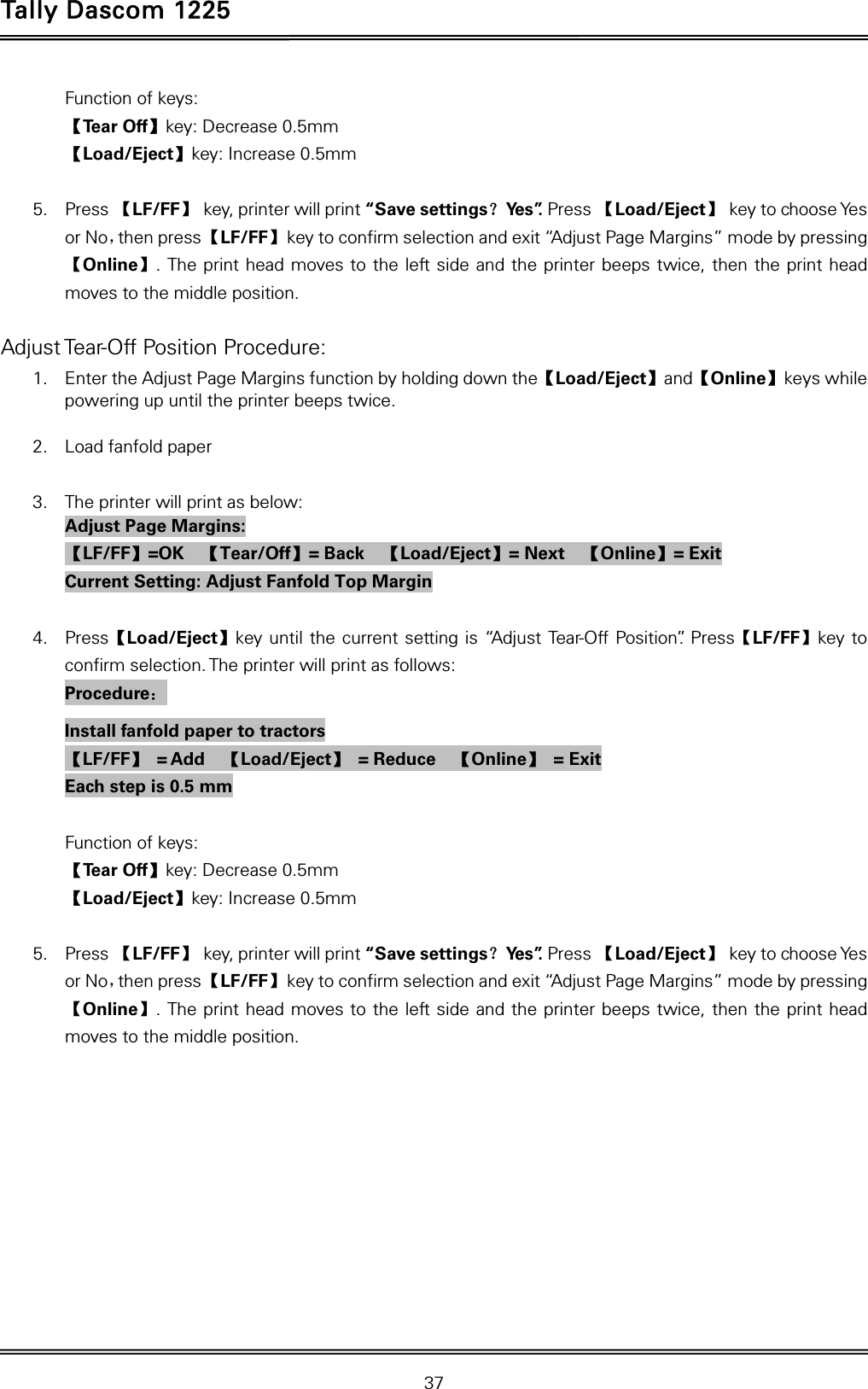 Tally Dascom 1225   37  Function of keys: 【Te a r  O f f 】key: Decrease 0.5mm 【Load/Eject】key: Increase 0.5mm  5. Press 【LF/FF】  key, printer will print “Save settings？Ye s ”. Press 【Load/Eject】 key to choose Yes or No，then press 【LF/FF】  key to confirm selection and exit “Adjust Page Margins” mode by pressing 【Online】. The print head moves to the left side and the printer beeps twice, then the print head moves to the middle position.  Adjust Tear-Off Position Procedure: 1. Enter the Adjust Page Margins function by holding down the【Load/Eject】and【Online】keys while powering up until the printer beeps twice.  2. Load fanfold paper  3. The printer will print as below: Adjust Page Margins: 【LF/FF】=OK  【Tear/Off】= Back    【Load/Eject】= Next    【Online】= Exit Current Setting: Adjust Fanfold Top Margin  4. Press【Load/Eject】key until the current setting is “Adjust Tear-Off Position”. Press【LF/FF】key to confirm selection. The printer will print as follows: Procedure： Install fanfold paper to tractors 【LF/FF】 = Add  【Load/Eject】 = Reduce  【Online】 = Exit Each step is 0.5 mm  Function of keys: 【Te a r  O f f 】key: Decrease 0.5mm 【Load/Eject】key: Increase 0.5mm  5. Press 【LF/FF】  key, printer will print “Save settings？Ye s ”. Press 【Load/Eject】 key to choose Yes or No，then press 【LF/FF】  key to confirm selection and exit “Adjust Page Margins” mode by pressing 【Online】. The print head moves to the left side and the printer beeps twice, then the print head moves to the middle position.  