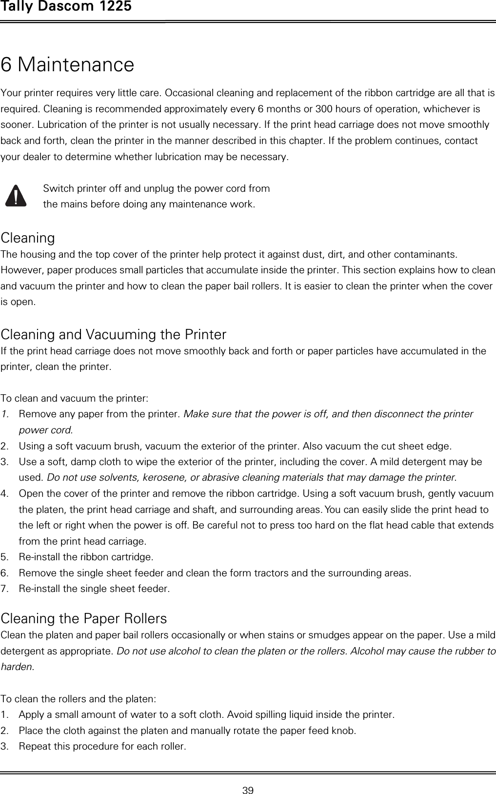 Tally Dascom 1225   39  6 Maintenance Your printer requires very little care. Occasional cleaning and replacement of the ribbon cartridge are all that is required. Cleaning is recommended approximately every 6 months or 300 hours of operation, whichever is sooner. Lubrication of the printer is not usually necessary. If the print head carriage does not move smoothly back and forth, clean the printer in the manner described in this chapter. If the problem continues, contact your dealer to determine whether lubrication may be necessary.      Switch printer off and unplug the power cord from   the mains before doing any maintenance work.  Cleaning The housing and the top cover of the printer help protect it against dust, dirt, and other contaminants. However, paper produces small particles that accumulate inside the printer. This section explains how to clean and vacuum the printer and how to clean the paper bail rollers. It is easier to clean the printer when the cover is open.  Cleaning and Vacuuming the Printer If the print head carriage does not move smoothly back and forth or paper particles have accumulated in the printer, clean the printer.  To clean and vacuum the printer: 1. Remove any paper from the printer. Make sure that the power is off, and then disconnect the printer power cord. 2. Using a soft vacuum brush, vacuum the exterior of the printer. Also vacuum the cut sheet edge. 3. Use a soft, damp cloth to wipe the exterior of the printer, including the cover. A mild detergent may be used. Do not use solvents, kerosene, or abrasive cleaning materials that may damage the printer. 4. Open the cover of the printer and remove the ribbon cartridge. Using a soft vacuum brush, gently vacuum the platen, the print head carriage and shaft, and surrounding areas. You can easily slide the print head to the left or right when the power is off. Be careful not to press too hard on the flat head cable that extends from the print head carriage. 5. Re-install the ribbon cartridge. 6. Remove the single sheet feeder and clean the form tractors and the surrounding areas. 7. Re-install the single sheet feeder.  Cleaning the Paper Rollers Clean the platen and paper bail rollers occasionally or when stains or smudges appear on the paper. Use a mild detergent as appropriate. Do not use alcohol to clean the platen or the rollers. Alcohol may cause the rubber to harden.  To clean the rollers and the platen: 1. Apply a small amount of water to a soft cloth. Avoid spilling liquid inside the printer. 2. Place the cloth against the platen and manually rotate the paper feed knob. 3. Repeat this procedure for each roller. 