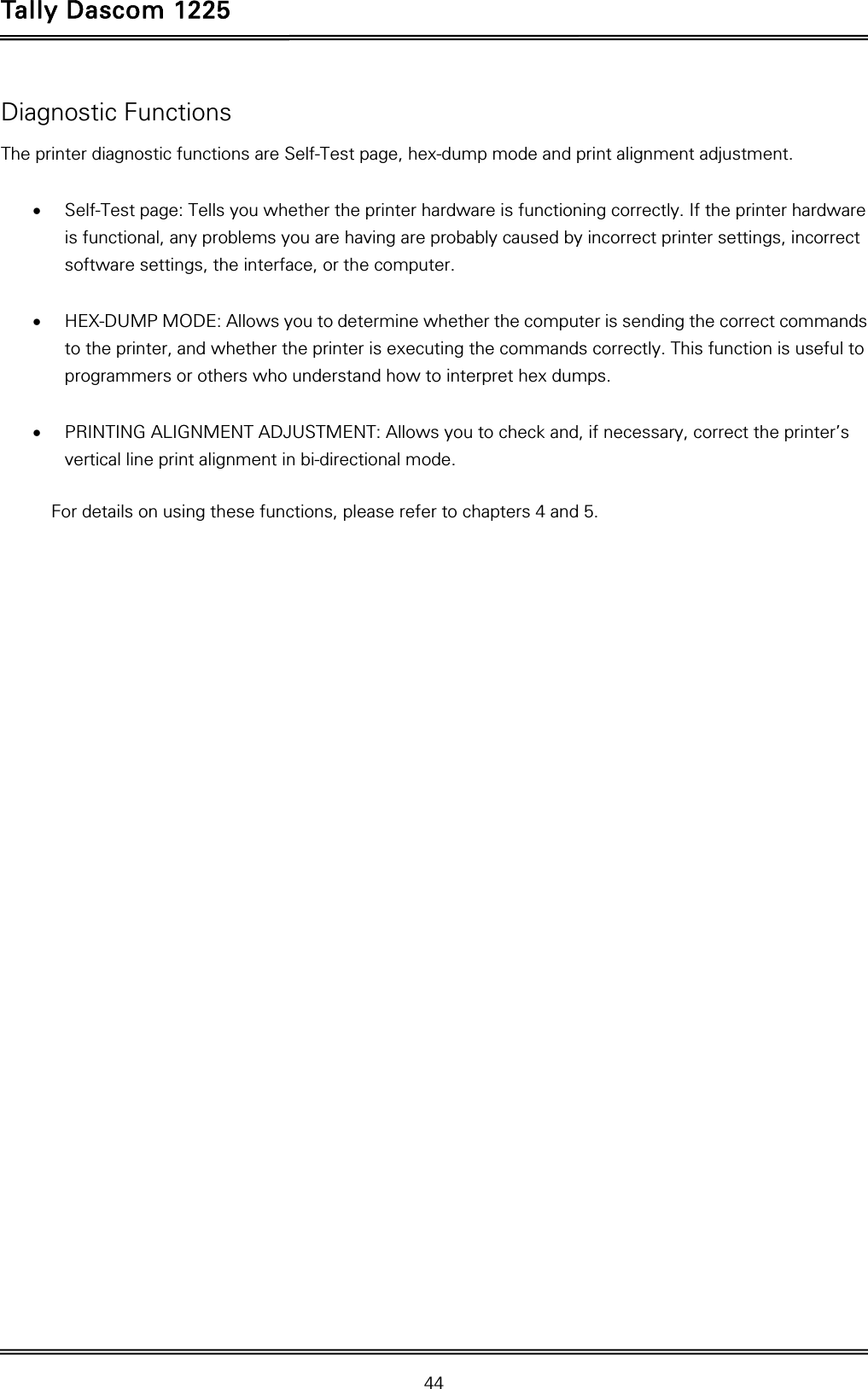 Tally Dascom 1225   44  Diagnostic Functions The printer diagnostic functions are Self-Test page, hex-dump mode and print alignment adjustment.   Self-Test page: Tells you whether the printer hardware is functioning correctly. If the printer hardware is functional, any problems you are having are probably caused by incorrect printer settings, incorrect software settings, the interface, or the computer.   HEX-DUMP MODE: Allows you to determine whether the computer is sending the correct commands to the printer, and whether the printer is executing the commands correctly. This function is useful to programmers or others who understand how to interpret hex dumps.   PRINTING ALIGNMENT ADJUSTMENT: Allows you to check and, if necessary, correct the printer’s vertical line print alignment in bi-directional mode.  For details on using these functions, please refer to chapters 4 and 5. 