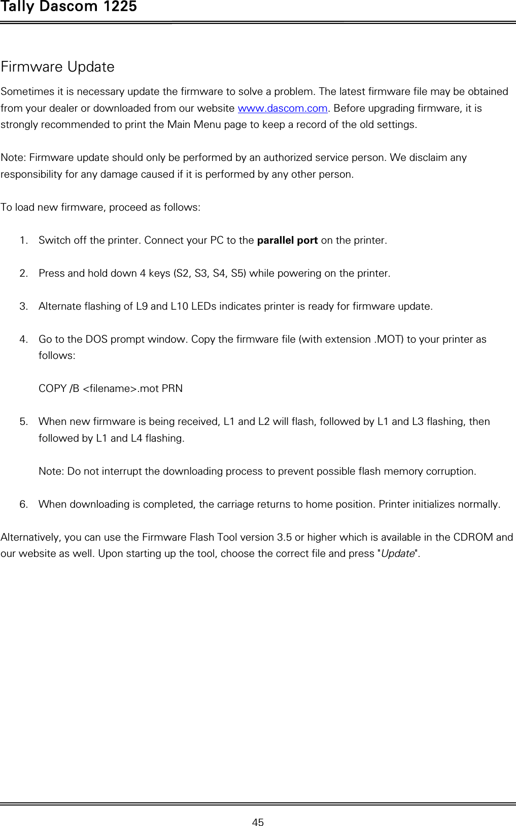 Tally Dascom 1225   45  Firmware Update Sometimes it is necessary update the firmware to solve a problem. The latest firmware file may be obtained from your dealer or downloaded from our website www.dascom.com. Before upgrading firmware, it is strongly recommended to print the Main Menu page to keep a record of the old settings.    Note: Firmware update should only be performed by an authorized service person. We disclaim any responsibility for any damage caused if it is performed by any other person.      To load new firmware, proceed as follows:  1. Switch off the printer. Connect your PC to the parallel port on the printer.  2. Press and hold down 4 keys (S2, S3, S4, S5) while powering on the printer.  3. Alternate flashing of L9 and L10 LEDs indicates printer is ready for firmware update.   4. Go to the DOS prompt window. Copy the firmware file (with extension .MOT) to your printer as follows:  COPY /B &lt;filename&gt;.mot PRN  5. When new firmware is being received, L1 and L2 will flash, followed by L1 and L3 flashing, then followed by L1 and L4 flashing.   Note: Do not interrupt the downloading process to prevent possible flash memory corruption.  6. When downloading is completed, the carriage returns to home position. Printer initializes normally.  Alternatively, you can use the Firmware Flash Tool version 3.5 or higher which is available in the CDROM and our website as well. Upon starting up the tool, choose the correct file and press &quot;Update&quot;.