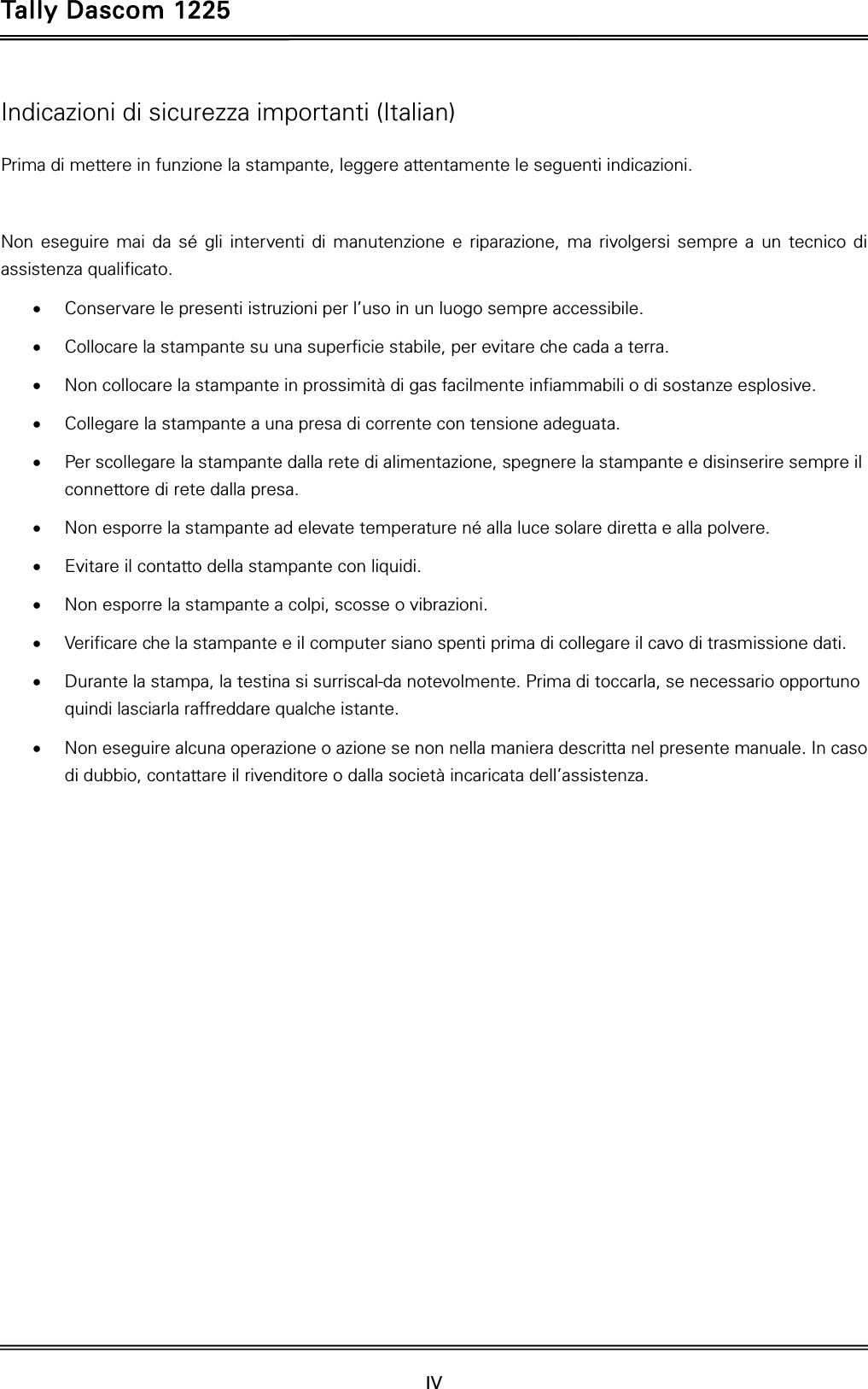 Tally Dascom 1225   IV    Indicazioni di sicurezza importanti (Italian) Prima di mettere in funzione la stampante, leggere attentamente le seguenti indicazioni.    Non eseguire mai da sé gli interventi di manutenzione e riparazione, ma rivolgersi sempre a un tecnico di assistenza qualificato.  Conservare le presenti istruzioni per l’uso in un luogo sempre accessibile.  Collocare la stampante su una superficie stabile, per evitare che cada a terra.  Non collocare la stampante in prossimità di gas facilmente infiammabili o di sostanze esplosive.  Collegare la stampante a una presa di corrente con tensione adeguata.  Per scollegare la stampante dalla rete di alimentazione, spegnere la stampante e disinserire sempre il connettore di rete dalla presa.  Non esporre la stampante ad elevate temperature né alla luce solare diretta e alla polvere.  Evitare il contatto della stampante con liquidi.  Non esporre la stampante a colpi, scosse o vibrazioni.  Verificare che la stampante e il computer siano spenti prima di collegare il cavo di trasmissione dati.  Durante la stampa, la testina si surriscal-da notevolmente. Prima di toccarla, se necessario opportuno quindi lasciarla raffreddare qualche istante.  Non eseguire alcuna operazione o azione se non nella maniera descritta nel presente manuale. In caso di dubbio, contattare il rivenditore o dalla società incaricata dell’assistenza. 