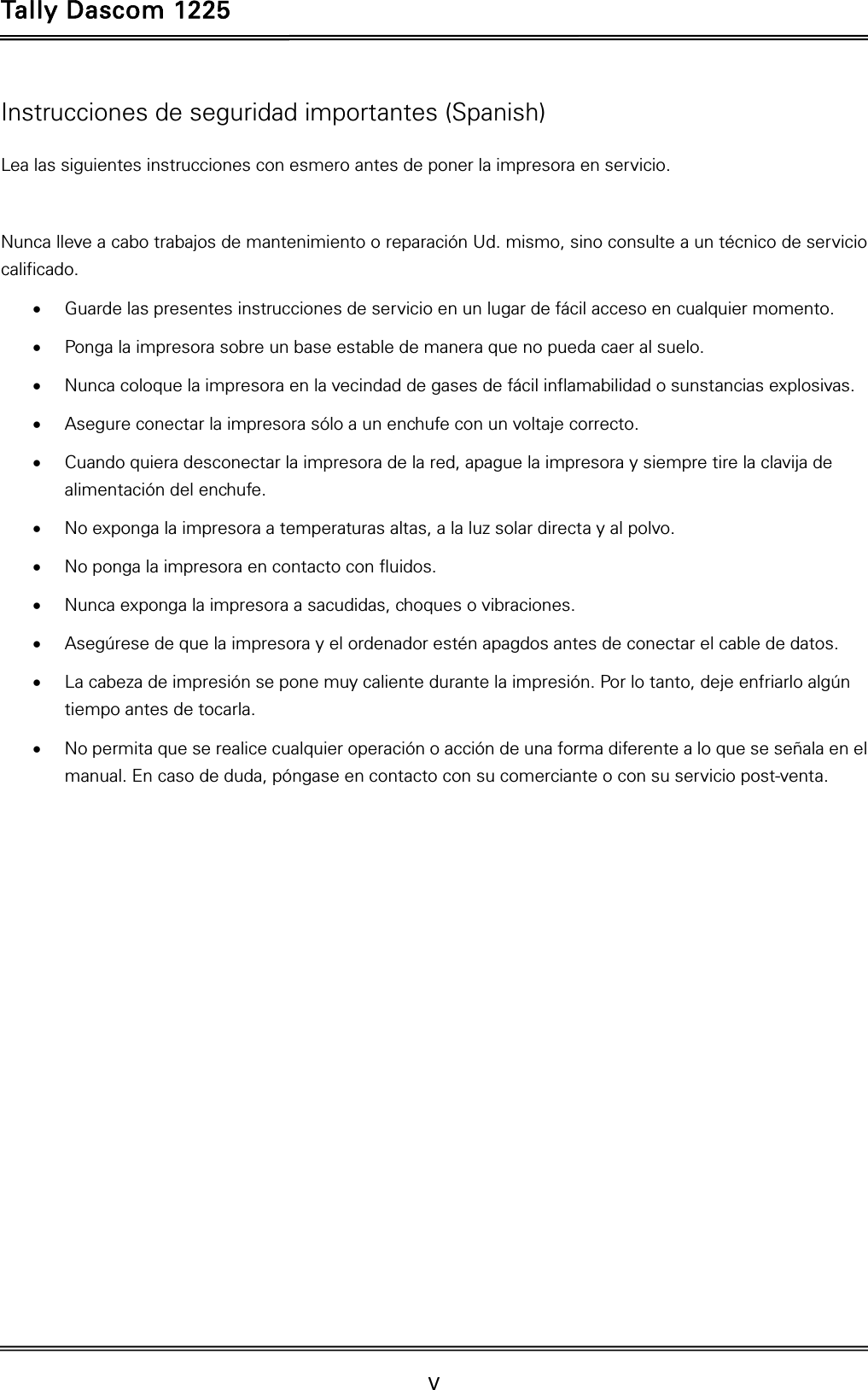 Tally Dascom 1225   V    Instrucciones de seguridad importantes (Spanish) Lea las siguientes instrucciones con esmero antes de poner la impresora en servicio.    Nunca lleve a cabo trabajos de mantenimiento o reparación Ud. mismo, sino consulte a un técnico de servicio calificado.  Guarde las presentes instrucciones de servicio en un lugar de fácil acceso en cualquier momento.  Ponga la impresora sobre un base estable de manera que no pueda caer al suelo.  Nunca coloque la impresora en la vecindad de gases de fácil inflamabilidad o sunstancias explosivas.  Asegure conectar la impresora sólo a un enchufe con un voltaje correcto.  Cuando quiera desconectar la impresora de la red, apague la impresora y siempre tire la clavija de alimentación del enchufe.  No exponga la impresora a temperaturas altas, a la luz solar directa y al polvo.  No ponga la impresora en contacto con fluidos.  Nunca exponga la impresora a sacudidas, choques o vibraciones.  Asegúrese de que la impresora y el ordenador estén apagdos antes de conectar el cable de datos.  La cabeza de impresión se pone muy caliente durante la impresión. Por lo tanto, deje enfriarlo algún tiempo antes de tocarla.  No permita que se realice cualquier operación o acción de una forma diferente a lo que se señala en el manual. En caso de duda, póngase en contacto con su comerciante o con su servicio post-venta. 