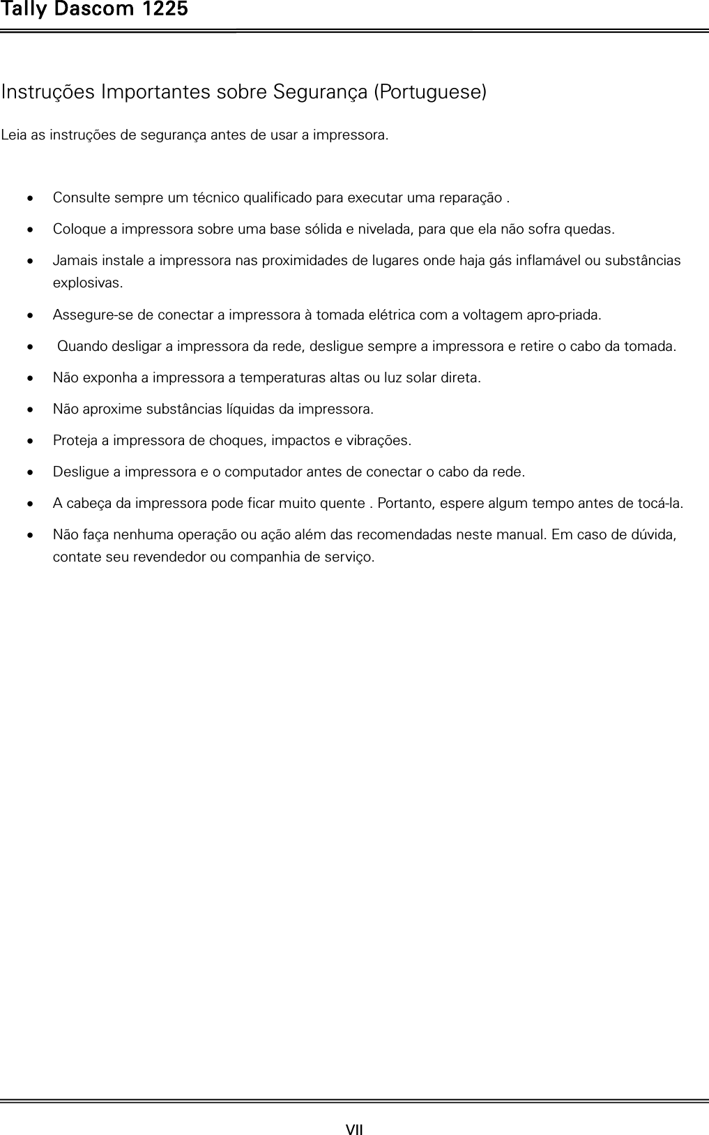 Tally Dascom 1225   VII    Instruções Importantes sobre Segurança (Portuguese) Leia as instruções de segurança antes de usar a impressora.   Consulte sempre um técnico qualificado para executar uma reparação .    Coloque a impressora sobre uma base sólida e nivelada, para que ela não sofra quedas.    Jamais instale a impressora nas proximidades de lugares onde haja gás inflamável ou substâncias explosivas.   Assegure-se de conectar a impressora à tomada elétrica com a voltagem apro-priada.     Quando desligar a impressora da rede, desligue sempre a impressora e retire o cabo da tomada.    Não exponha a impressora a temperaturas altas ou luz solar direta.    Não aproxime substâncias líquidas da impressora.    Proteja a impressora de choques, impactos e vibrações.    Desligue a impressora e o computador antes de conectar o cabo da rede.    A cabeça da impressora pode ficar muito quente . Portanto, espere algum tempo antes de tocá-la.  Não faça nenhuma operação ou ação além das recomendadas neste manual. Em caso de dúvida, contate seu revendedor ou companhia de serviço.   