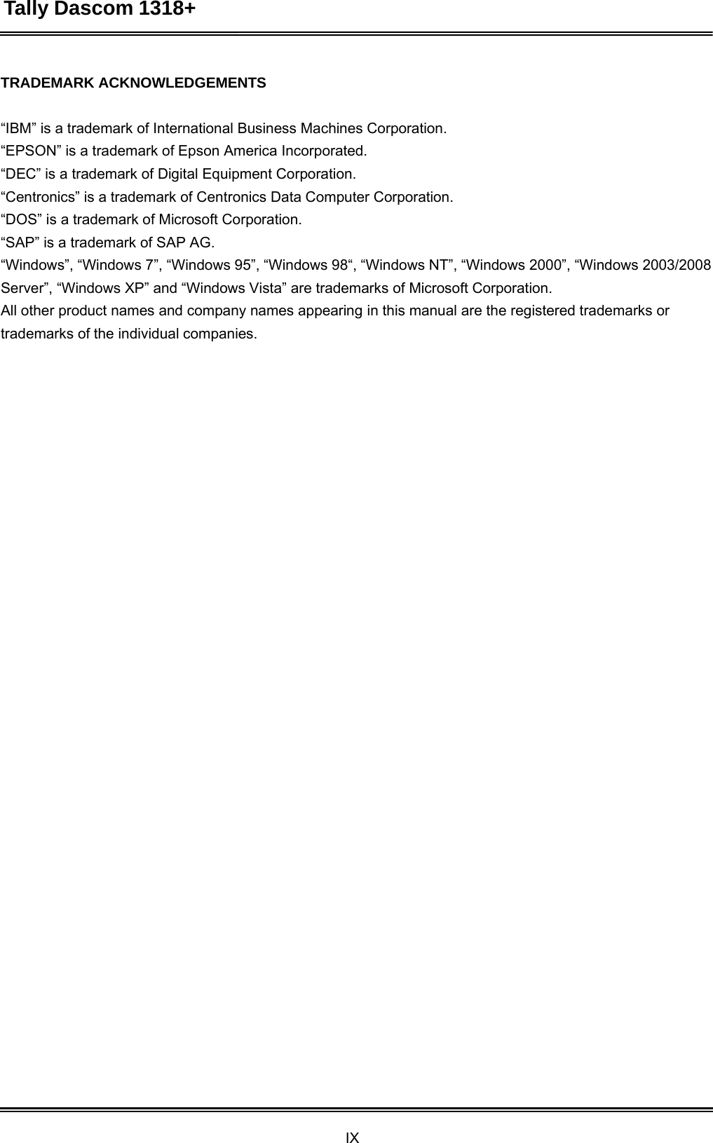 Tally Dascom 1318+ IX  TRADEMARK ACKNOWLEDGEMENTS   “IBM” is a trademark of International Business Machines Corporation. “EPSON” is a trademark of Epson America Incorporated. “DEC” is a trademark of Digital Equipment Corporation. “Centronics” is a trademark of Centronics Data Computer Corporation. “DOS” is a trademark of Microsoft Corporation. “SAP” is a trademark of SAP AG. “Windows”, “Windows 7”, “Windows 95”, “Windows 98“, “Windows NT”, “Windows 2000”, “Windows 2003/2008 Server”, “Windows XP” and “Windows Vista” are trademarks of Microsoft Corporation. All other product names and company names appearing in this manual are the registered trademarks or trademarks of the individual companies. 