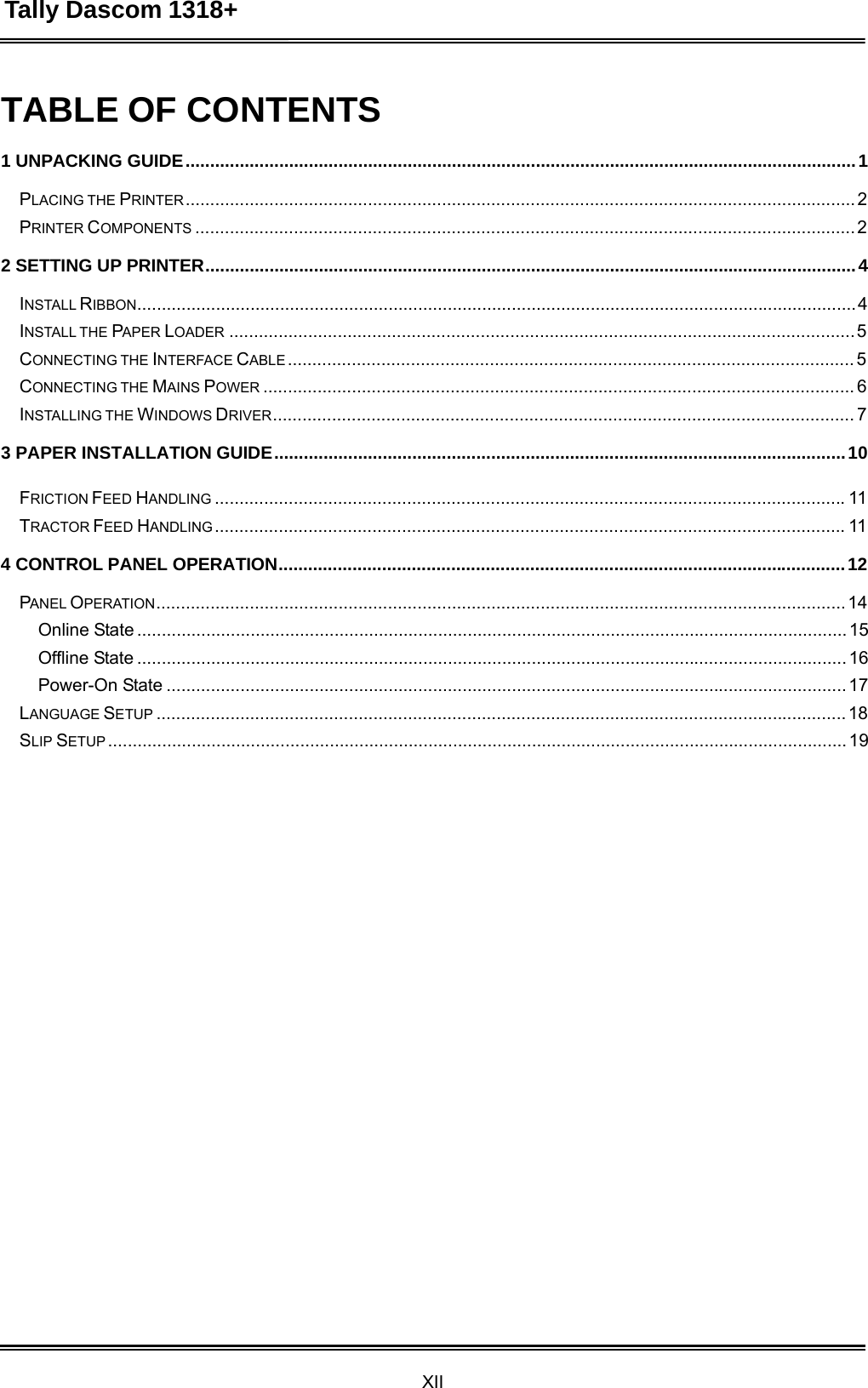 Tally Dascom 1318+ XII  TABLE OF CONTENTS  1 UNPACKING GUIDE ........................................................................................................................................ 1  PLACING THE PRINTER ........................................................................................................................................ 2 PRINTER COMPONENTS ...................................................................................................................................... 2  2 SETTING UP PRINTER.................................................................................................................................... 4  INSTALL RIBBON.................................................................................................................................................. 4 INSTALL THE PAPER LOADER ............................................................................................................................... 5 CONNECTING THE INTERFACE CABLE ................................................................................................................... 5 CONNECTING THE MAINS POWER ........................................................................................................................ 6 INSTALLING THE WINDOWS DRIVER ...................................................................................................................... 7  3 PAPER INSTALLATION GUIDE .................................................................................................................... 10  FRICTION FEED HANDLING ................................................................................................................................ 11 TRACTOR FEED HANDLING ................................................................................................................................ 11  4 CONTROL PANEL OPERATION................................................................................................................... 12  PANEL OPERATION ............................................................................................................................................ 14 Online State ................................................................................................................................................ 15 Offline State ................................................................................................................................................ 16 Power-On State .......................................................................................................................................... 17 LANGUAGE SETUP ............................................................................................................................................ 18 SLIP SETUP ...................................................................................................................................................... 19  