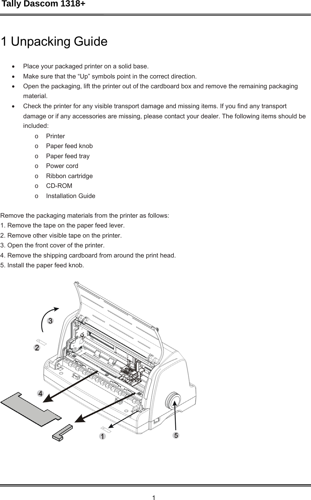 Tally Dascom 1318+ 1  1 Unpacking Guide    Place your packaged printer on a solid base.  Make sure that the “Up” symbols point in the correct direction.  Open the packaging, lift the printer out of the cardboard box and remove the remaining packaging material.  Check the printer for any visible transport damage and missing items. If you find any transport damage or if any accessories are missing, please contact your dealer. The following items should be included: o  Printer o  Paper feed knob o  Paper feed tray o  Power cord o  Ribbon cartridge o  CD-ROM o  Installation Guide   Remove the packaging materials from the printer as follows: 1. Remove the tape on the paper feed lever. 2. Remove other visible tape on the printer. 3. Open the front cover of the printer. 4. Remove the shipping cardboard from around the print head. 5. Install the paper feed knob.  