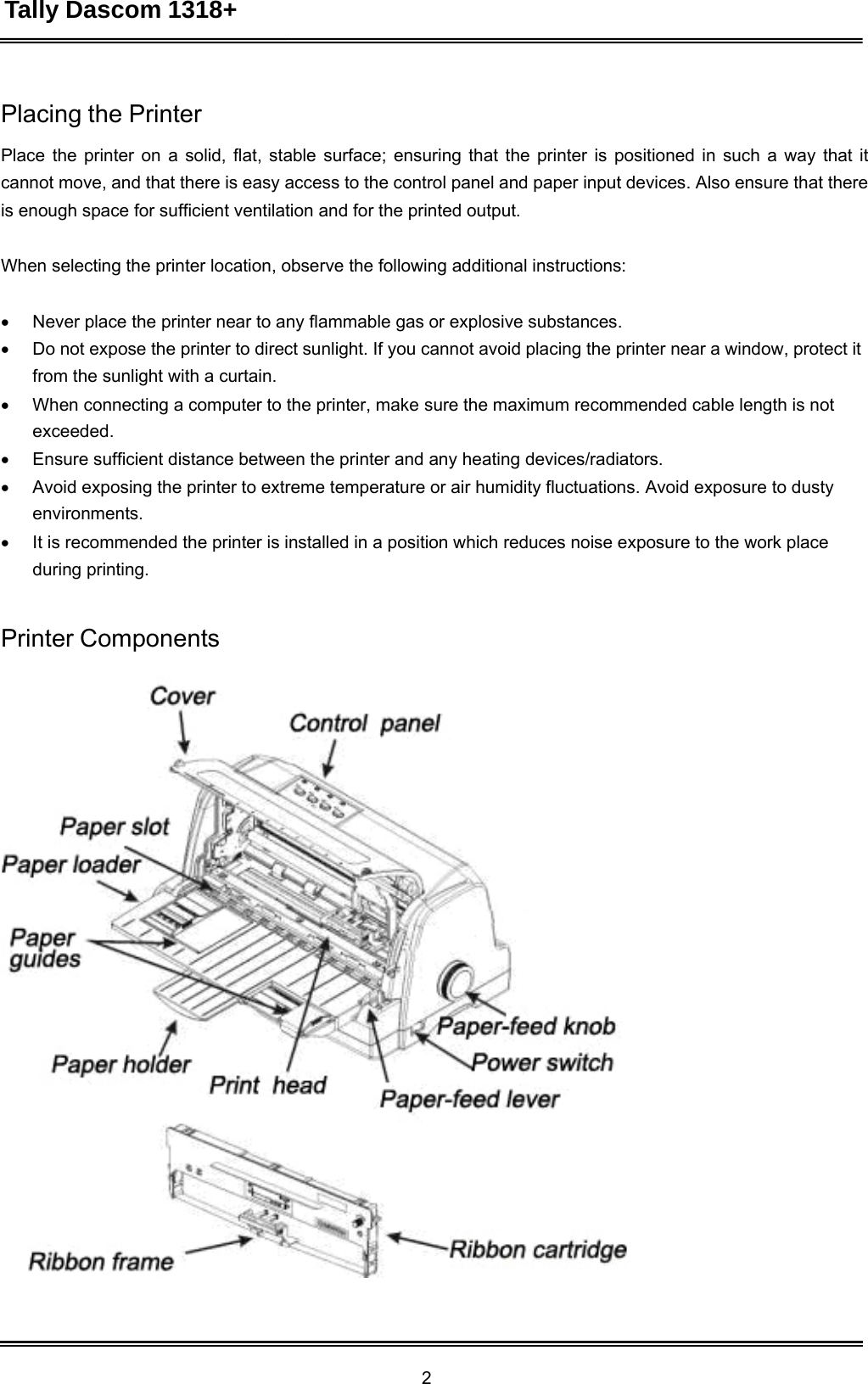 Tally Dascom 1318+ 2  Placing the Printer  Place the printer on a solid, flat, stable surface; ensuring that the printer is positioned in such a way that it cannot move, and that there is easy access to the control panel and paper input devices. Also ensure that there is enough space for sufficient ventilation and for the printed output.   When selecting the printer location, observe the following additional instructions:    Never place the printer near to any flammable gas or explosive substances.  Do not expose the printer to direct sunlight. If you cannot avoid placing the printer near a window, protect it from the sunlight with a curtain.  When connecting a computer to the printer, make sure the maximum recommended cable length is not exceeded.  Ensure sufficient distance between the printer and any heating devices/radiators.  Avoid exposing the printer to extreme temperature or air humidity fluctuations. Avoid exposure to dusty environments.  It is recommended the printer is installed in a position which reduces noise exposure to the work place during printing.   Printer Components   