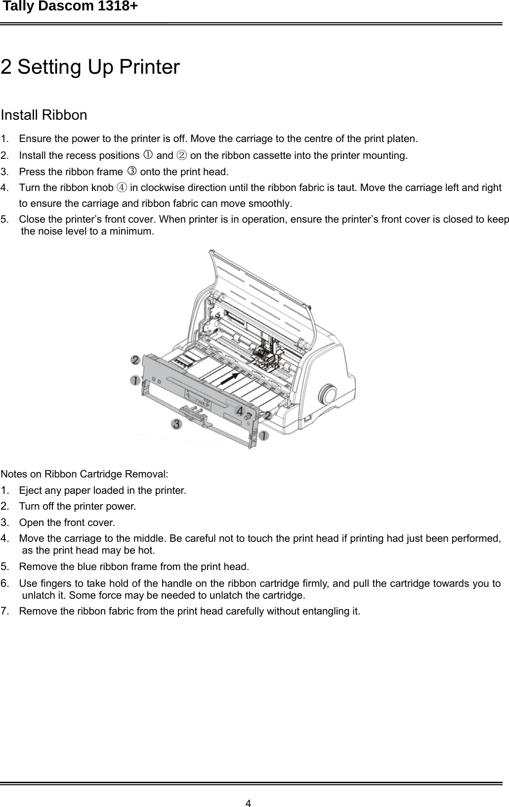 Tally Dascom 1318+ 4  2 Setting Up Printer    Install Ribbon  1.    Ensure the power to the printer is off. Move the carriage to the centre of the print platen. 2.    Install the recess positions  and ② on the ribbon cassette into the printer mounting. 3.    Press the ribbon frame  onto the print head. 4.    Turn the ribbon knob ④ in clockwise direction until the ribbon fabric is taut. Move the carriage left and right to ensure the carriage and ribbon fabric can move smoothly. 5.    Close the printer’s front cover. When printer is in operation, ensure the printer’s front cover is closed to keep the noise level to a minimum.     Notes on Ribbon Cartridge Removal: 1.   Eject any paper loaded in the printer. 2.   Turn off the printer power. 3.   Open the front cover. 4.   Move the carriage to the middle. Be careful not to touch the print head if printing had just been performed, as the print head may be hot. 5.   Remove the blue ribbon frame from the print head. 6.   Use fingers to take hold of the handle on the ribbon cartridge firmly, and pull the cartridge towards you to unlatch it. Some force may be needed to unlatch the cartridge. 7.   Remove the ribbon fabric from the print head carefully without entangling it. 