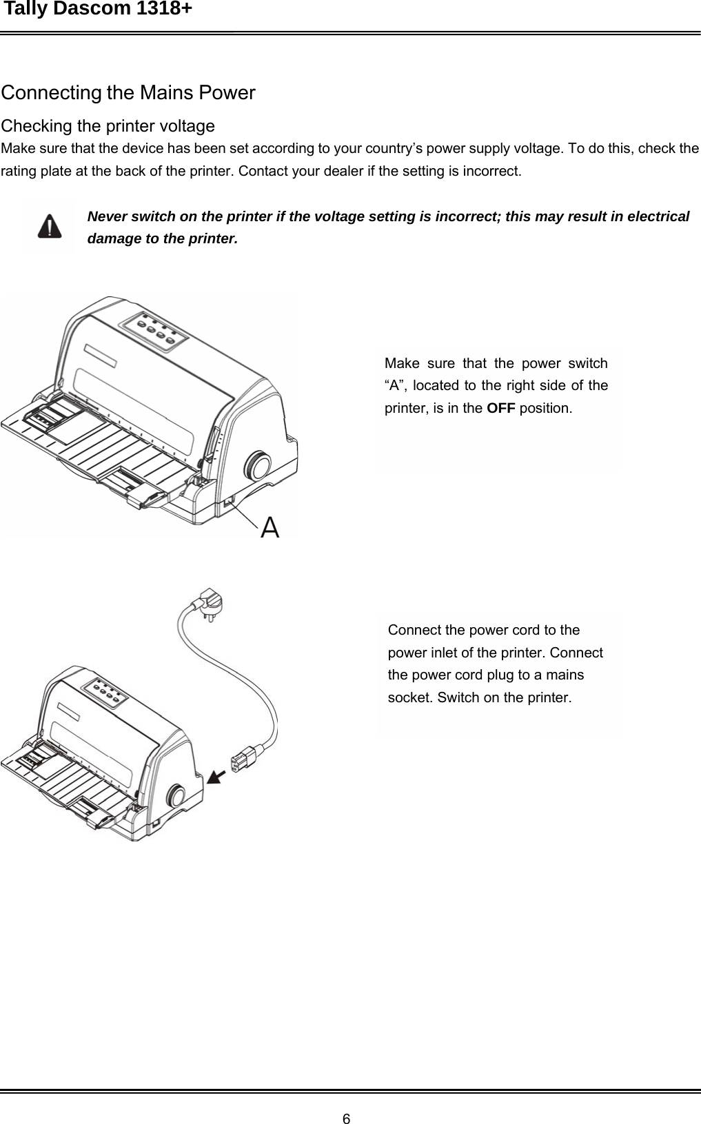 Tally Dascom 1318+ 6  Connecting the Mains Power  Checking the printer voltage Make sure that the device has been set according to your country’s power supply voltage. To do this, check the rating plate at the back of the printer. Contact your dealer if the setting is incorrect.  Never switch on the printer if the voltage setting is incorrect; this may result in electrical damage to the printer.         Make sure that the power switch “A”, located to the right side of the printer, is in the OFF position.               Connect the power cord to the power inlet of the printer. Connect the power cord plug to a mains socket. Switch on the printer. 