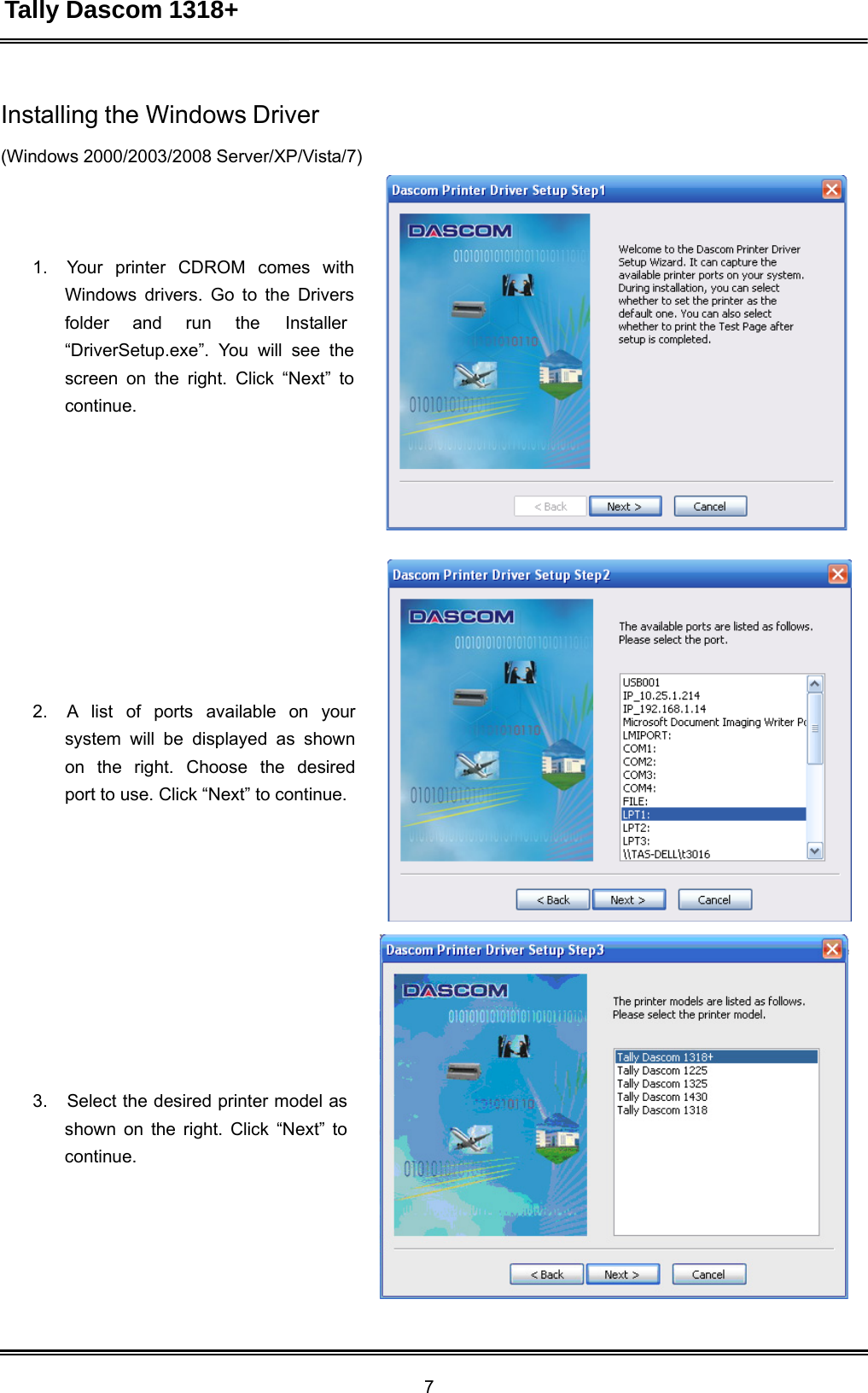 Tally Dascom 1318+ 7  Installing the Windows Driver  (Windows 2000/2003/2008 Server/XP/Vista/7)      1.   Your  printer  CDROM  comes  with Windows drivers. Go to the Drivers folder and run the Installer “DriverSetup.exe”. You will see the screen on the right. Click “Next” to continue.                 2.   A  list  of  ports  available  on  your system will be displayed as shown on  the  right.  Choose  the  desired port to use. Click “Next” to continue.                 3.   Select the desired printer model as shown on the right. Click “Next” to continue. 