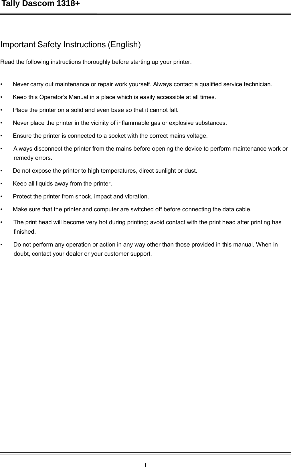 Tally Dascom 1318+ I   Important Safety Instructions (English)   Read the following instructions thoroughly before starting up your printer.    •  Never carry out maintenance or repair work yourself. Always contact a qualified service technician.  •  Keep this Operator’s Manual in a place which is easily accessible at all times.  •  Place the printer on a solid and even base so that it cannot fall.  •  Never place the printer in the vicinity of inflammable gas or explosive substances.  •  Ensure the printer is connected to a socket with the correct mains voltage.  •  Always disconnect the printer from the mains before opening the device to perform maintenance work or remedy errors.  •  Do not expose the printer to high temperatures, direct sunlight or dust.  •  Keep all liquids away from the printer.  •  Protect the printer from shock, impact and vibration.  •  Make sure that the printer and computer are switched off before connecting the data cable.  •  The print head will become very hot during printing; avoid contact with the print head after printing has finished.  •  Do not perform any operation or action in any way other than those provided in this manual. When in doubt, contact your dealer or your customer support. 