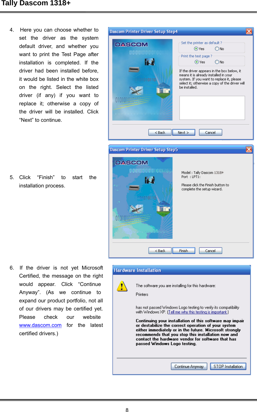 Tally Dascom 1318+ 8  4.   Here you can choose whether to set  the  driver  as  the   system default driver, and whether you want to print the Test Page after installation  is  completed.  If  the driver had been installed before, it would be listed in the white box on  the  right.  Select  the  listed driver  (if  any)  if  you  want  to replace  it;  otherwise  a  copy  of the driver will be installed. Click “Next” to continue.          5.    Click  “Finish”  to  start  the installation process.               6.   If  the  driver  is  not  yet  Microsoft Certified, the message on the right would appear.  Click “Continue Anyway”.  (As we  continue to expand our product portfolio, not all of our drivers may be certified yet. Please   check   our    website www.dascom.com   for   the   latest certified drivers.) 