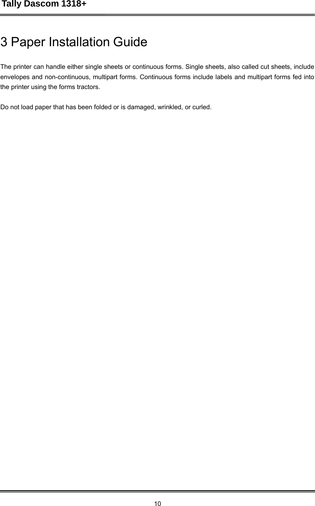 Tally Dascom 1318+ 10  3 Paper Installation Guide   The printer can handle either single sheets or continuous forms. Single sheets, also called cut sheets, include envelopes and non-continuous, multipart forms. Continuous forms include labels and multipart forms fed into the printer using the forms tractors.    Do not load paper that has been folded or is damaged, wrinkled, or curled.    