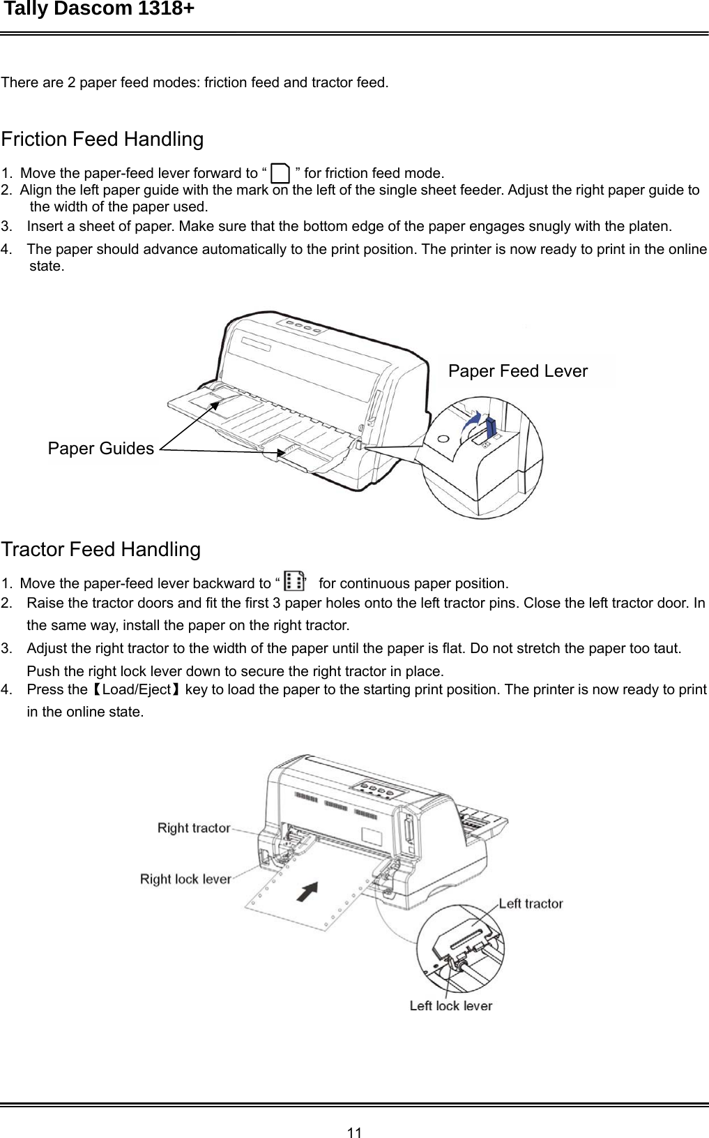 Tally Dascom 1318+ 11  There are 2 paper feed modes: friction feed and tractor feed.    Friction Feed Handling  1. Move the paper-feed lever forward to “ ” for friction feed mode. 2.  Align the left paper guide with the mark on the left of the single sheet feeder. Adjust the right paper guide to the width of the paper used.  3.    Insert a sheet of paper. Make sure that the bottom edge of the paper engages snugly with the platen. 4.    The paper should advance automatically to the print position. The printer is now ready to print in the online state.       Paper Feed Lever     Paper Guides       Tractor Feed Handling  1.  Move the paper-feed lever backward to “      ”   for continuous paper position. 2.    Raise the tractor doors and fit the first 3 paper holes onto the left tractor pins. Close the left tractor door. In the same way, install the paper on the right tractor. 3.    Adjust the right tractor to the width of the paper until the paper is flat. Do not stretch the paper too taut. Push the right lock lever down to secure the right tractor in place. 4.    Press the【Load/Eject】key to load the paper to the starting print position. The printer is now ready to print in the online state.    