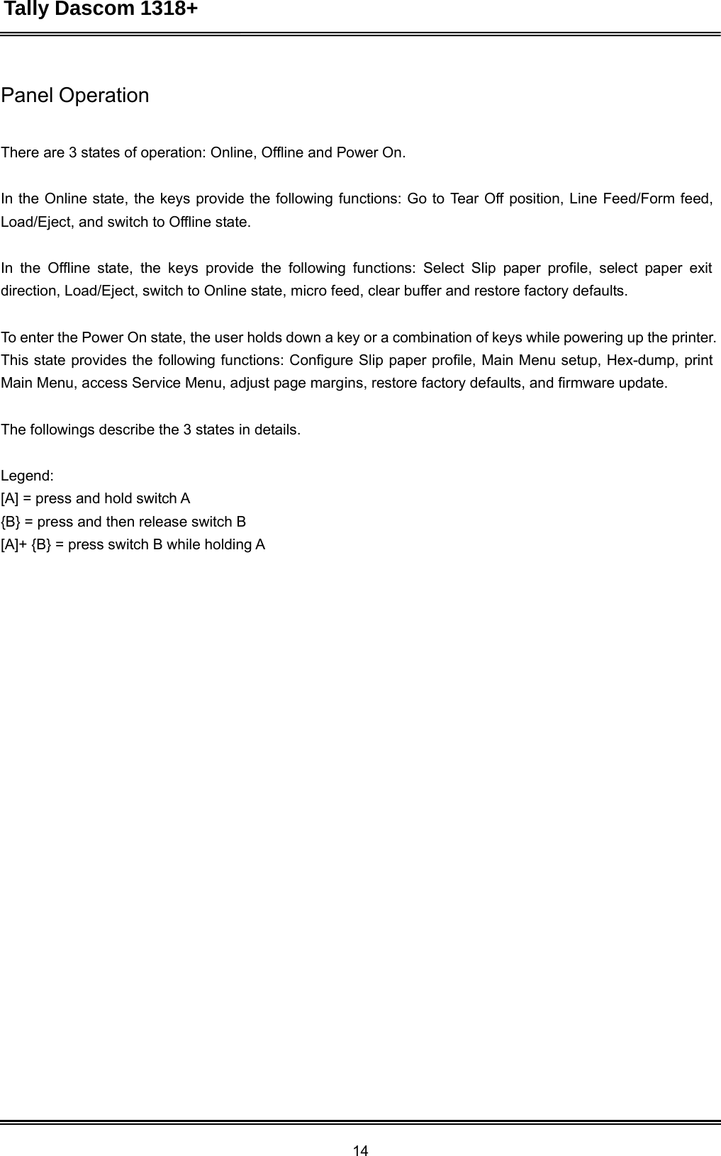 Tally Dascom 1318+ 14  Panel Operation    There are 3 states of operation: Online, Offline and Power On.   In the Online state, the keys provide the following functions: Go to Tear Off position, Line Feed/Form feed, Load/Eject, and switch to Offline state.   In the Offline state, the keys provide the following functions: Select Slip paper profile, select paper exit direction, Load/Eject, switch to Online state, micro feed, clear buffer and restore factory defaults.   To enter the Power On state, the user holds down a key or a combination of keys while powering up the printer. This state provides the following functions: Configure Slip paper profile, Main Menu setup, Hex-dump, print Main Menu, access Service Menu, adjust page margins, restore factory defaults, and firmware update. The followings describe the 3 states in details. Legend: [A] = press and hold switch A {B} = press and then release switch B [A]+ {B} = press switch B while holding A 
