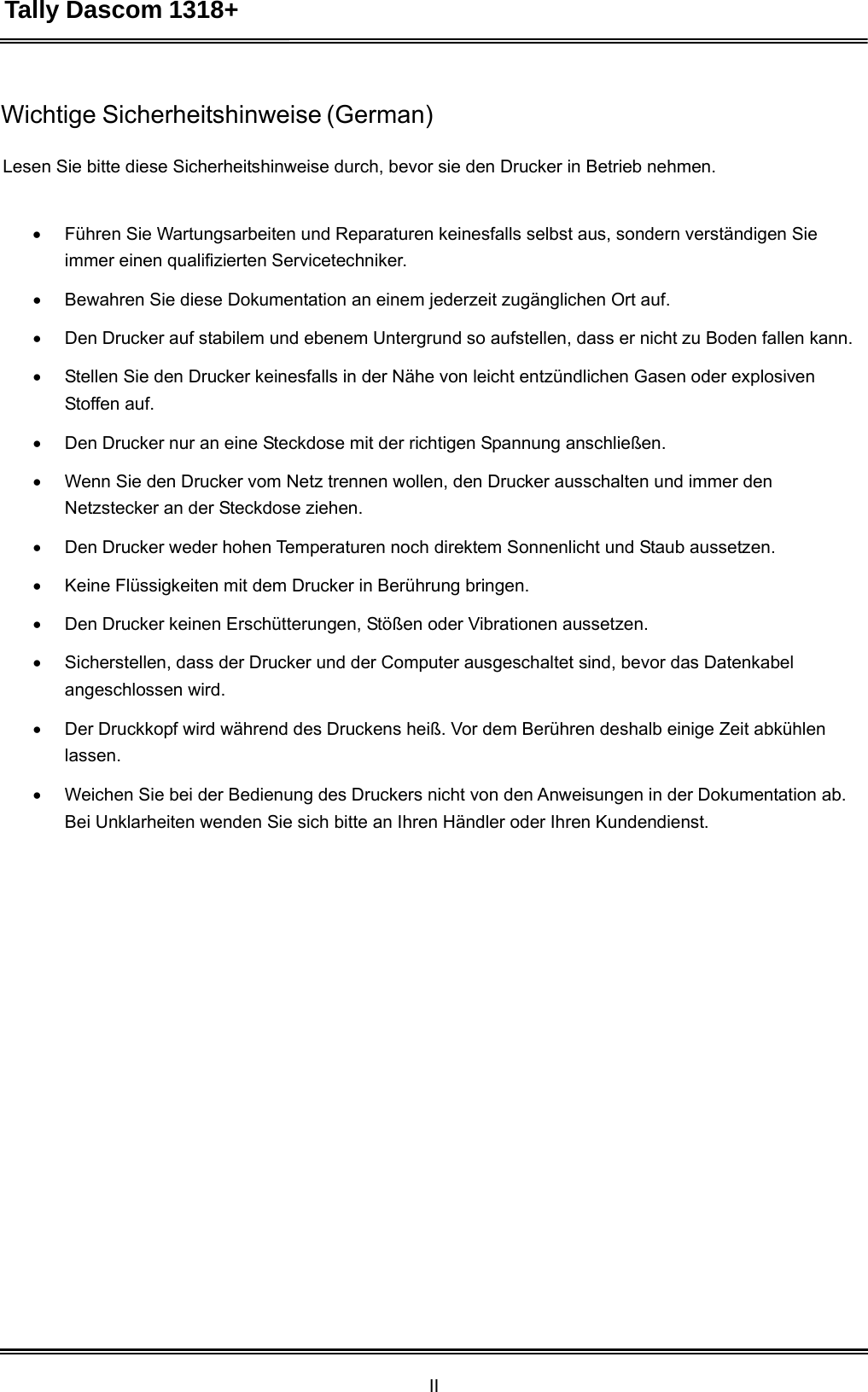 Tally Dascom 1318+ II  Wichtige Sicherheitshinweise (German)   Lesen Sie bitte diese Sicherheitshinweise durch, bevor sie den Drucker in Betrieb nehmen.     Führen Sie Wartungsarbeiten und Reparaturen keinesfalls selbst aus, sondern verständigen Sie immer einen qualifizierten Servicetechniker.   Bewahren Sie diese Dokumentation an einem jederzeit zugänglichen Ort auf.   Den Drucker auf stabilem und ebenem Untergrund so aufstellen, dass er nicht zu Boden fallen kann.   Stellen Sie den Drucker keinesfalls in der Nähe von leicht entzündlichen Gasen oder explosiven Stoffen auf.   Den Drucker nur an eine Steckdose mit der richtigen Spannung anschließen.   Wenn Sie den Drucker vom Netz trennen wollen, den Drucker ausschalten und immer den Netzstecker an der Steckdose ziehen.   Den Drucker weder hohen Temperaturen noch direktem Sonnenlicht und Staub aussetzen.   Keine Flüssigkeiten mit dem Drucker in Berührung bringen.   Den Drucker keinen Erschütterungen, Stößen oder Vibrationen aussetzen.   Sicherstellen, dass der Drucker und der Computer ausgeschaltet sind, bevor das Datenkabel angeschlossen wird.   Der Druckkopf wird während des Druckens heiß. Vor dem Berühren deshalb einige Zeit abkühlen lassen.   Weichen Sie bei der Bedienung des Druckers nicht von den Anweisungen in der Dokumentation ab. Bei Unklarheiten wenden Sie sich bitte an Ihren Händler oder Ihren Kundendienst. 