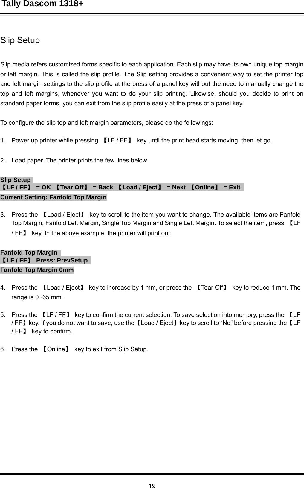 Tally Dascom 1318+ 19  Slip Setup    Slip media refers customized forms specific to each application. Each slip may have its own unique top margin or left margin. This is called the slip profile. The Slip setting provides a convenient way to set the printer top and left margin settings to the slip profile at the press of a panel key without the need to manually change the top and left margins, whenever you want to do your slip printing. Likewise, should you decide to print on standard paper forms, you can exit from the slip profile easily at the press of a panel key.   To configure the slip top and left margin parameters, please do the followings:   1.    Power up printer while pressing  【LF / FF】 key until the print head starts moving, then let go.   2.    Load paper. The printer prints the few lines below.   Slip Setup   【LF / FF】 = OK  【Tear Off】 = Back  【Load / Eject】 = Next  【Online】 = Exit   Current Setting: Fanfold Top Margin  3.    Press the  【Load / Eject】 key to scroll to the item you want to change. The available items are Fanfold Top Margin, Fanfold Left Margin, Single Top Margin and Single Left Margin. To select the item, press  【LF / FF】 key. In the above example, the printer will print out:   Fanfold Top Margin   【LF / FF】 Press: PrevSetup   Fanfold Top Margin 0mm  4.    Press the  【Load / Eject】 key to increase by 1 mm, or press the  【Tear Off】 key to reduce 1 mm. The range is 0~65 mm.  5.    Press the 【LF / FF】 key to confirm the current selection. To save selection into memory, press the  【LF / FF】key. If you do not want to save, use the【Load / Eject】key to scroll to “No” before pressing the【LF / FF】 key to confirm.   6.    Press the  【Online】 key to exit from Slip Setup.    