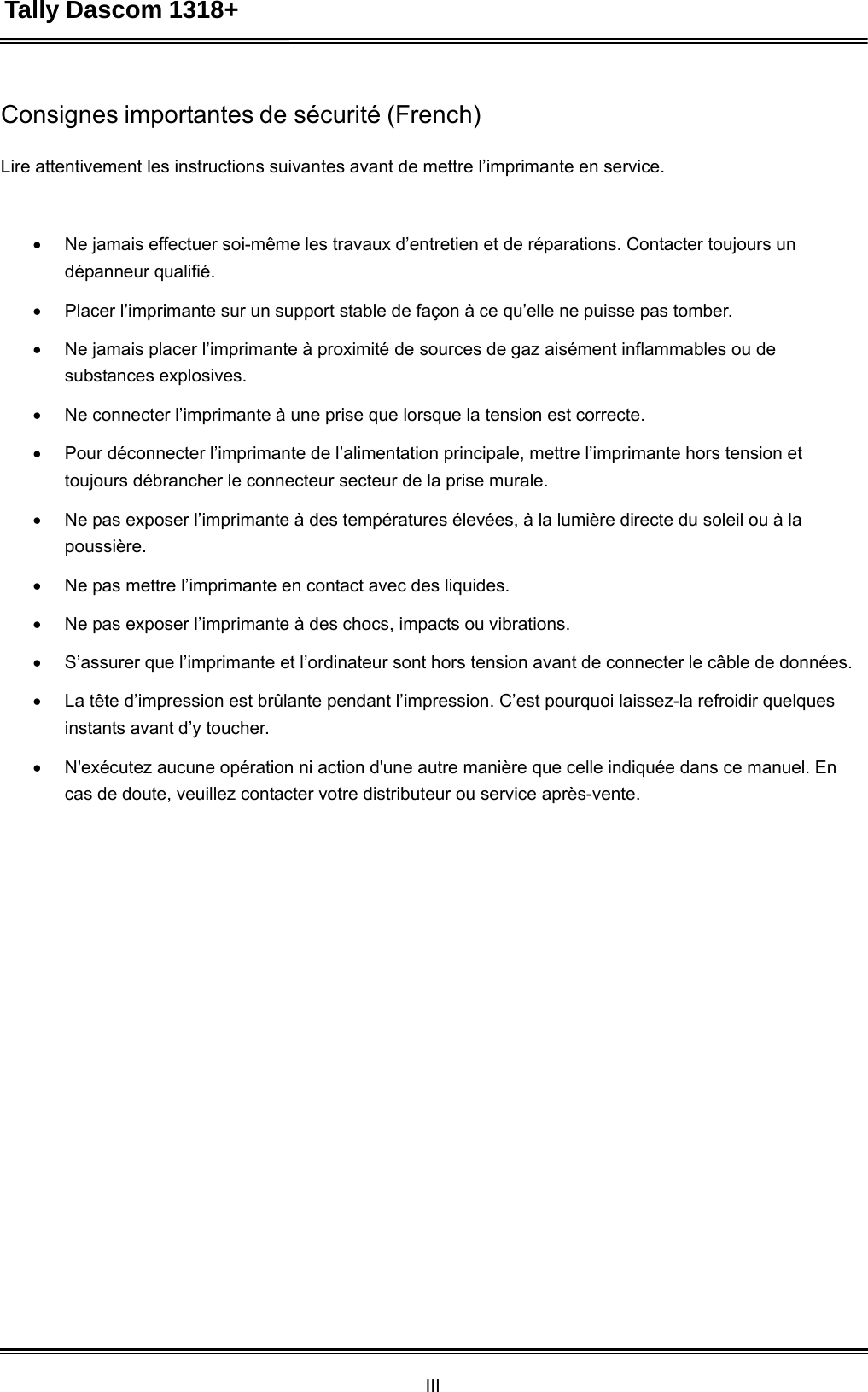 Tally Dascom 1318+ III  Consignes importantes de sécurité (French)   Lire attentivement les instructions suivantes avant de mettre l’imprimante en service.     Ne jamais effectuer soi-même les travaux d’entretien et de réparations. Contacter toujours un dépanneur qualifié.   Placer l’imprimante sur un support stable de façon à ce qu’elle ne puisse pas tomber.   Ne jamais placer l’imprimante à proximité de sources de gaz aisément inflammables ou de substances explosives.   Ne connecter l’imprimante à une prise que lorsque la tension est correcte.   Pour déconnecter l’imprimante de l’alimentation principale, mettre l’imprimante hors tension et toujours débrancher le connecteur secteur de la prise murale.   Ne pas exposer l’imprimante à des températures élevées, à la lumière directe du soleil ou à la poussière.   Ne pas mettre l’imprimante en contact avec des liquides.   Ne pas exposer l’imprimante à des chocs, impacts ou vibrations.   S’assurer que l’imprimante et l’ordinateur sont hors tension avant de connecter le câble de données.   La tête d’impression est brûlante pendant l’impression. C’est pourquoi laissez-la refroidir quelques instants avant d’y toucher.   N&apos;exécutez aucune opération ni action d&apos;une autre manière que celle indiquée dans ce manuel. En cas de doute, veuillez contacter votre distributeur ou service après-vente. 