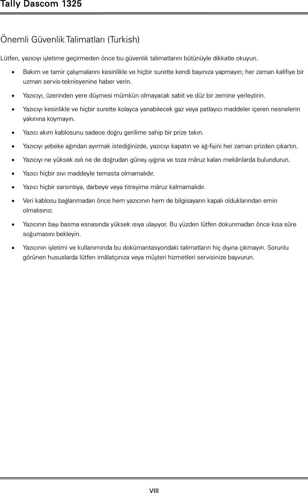 Tally Dascom 1325  VIII    Önemli Güvenlik Talimatları (Turkish) Lütfen, yazıcıyı işletime geçirmeden önce bu güvenlik talimatlarını bütünüyle dikkatle okuyun.    Bakım ve tamir çalışmalarını kesinlikle ve hiçbir surette kendi başınıza yapmayın; her zaman kalifiye bir uzman servis-teknisyenine haber verin.  Yazıcıyı, üzerinden yere düşmesi mümkün olmayacak sabit ve düz bir zemine yerleştirin.  Yazıcıyı kesinlikle ve hiçbir surette kolayca yanabilecek gaz veya patlayıcı maddeler içeren nesnelerin yakınına koymayın.  Yazıcı akım kablosunu sadece doğru gerilime sahip bir prize takın.  Yazıcıyı şebeke ağından ayırmak istediğinizde, yazıcıyı kapatın ve ağ-fişini her zaman prizden çıkartın.  Yazıcıyı ne yüksek ısılı ne de doğrudan güneş ışığına ve toza mâruz kalan mekânlarda bulundurun.  Yazıcı hiçbir sıvı maddeyle temasta olmamalıdır.  Yazıcı hiçbir sarsıntıya, darbeye veya titreşime mâruz kalmamalıdır.    Veri kablosu bağlanmadan önce hem yazıcının hem de bilgisayarın kapalı olduklarından emin olmalısınız.  Yazıcının başı basma esnasında yüksek ısıya ulaşıyor. Bu yüzden lütfen dokunmadan önce kısa süre soğumasını bekleyin.    Yazıcının işletimi ve kullanımında bu dokümantasyondaki talimatların hiç dışına çıkmayın. Sorunlu görünen hususlarda lütfen imâlatçınıza veya müşteri hizmetleri servisinize başvurun. 