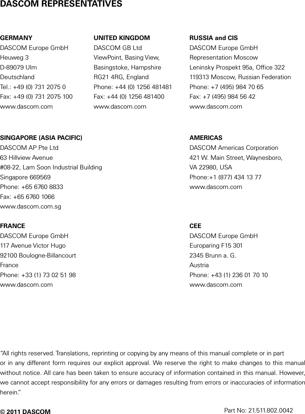   DASCOM REPRESENTATIVES  GERMANY DASCOM Europe GmbH Heuweg 3 D-89079 Ulm Deutschland Tel.: +49 (0) 731 2075 0 Fax: +49 (0) 731 2075 100 www.dascom.com UNITED KINGDOM DASCOM GB Ltd ViewPoint, Basing View, Basingstoke, Hampshire RG21 4RG, England Phone: +44 (0) 1256 481481 Fax: +44 (0) 1256 481400 www.dascom.com RUSSIA and CIS DASCOM Europe GmbH Representation Moscow Leninsky Prospekt 95a, Office 322 119313 Moscow, Russian Federation Phone: +7 (495) 984 70 65 Fax: +7 (495) 984 56 42 www.dascom.com  SINGAPORE (ASIA PACIFIC) DASCOM AP Pte Ltd 63 Hillview Avenue #08-22, Lam Soon Industrial Building Singapore 669569 Phone: +65 6760 8833 Fax: +65 6760 1066 www.dascom.com.sg  AMERICAS DASCOM Americas Corporation 421 W. Main Street, Waynesboro,   VA 22980, USA Phone:+1 (877) 434 13 77 www.dascom.com  FRANCE DASCOM Europe GmbH 117 Avenue Victor Hugo 92100 Boulogne-Billancourt France Phone: +33 (1) 73 02 51 98 www.dascom.com  CEE DASCOM Europe GmbH Europaring F15 301 2345 Brunn a. G. Austria Phone: +43 (1) 236 01 70 10 www.dascom.com       “All rights reserved. Translations, reprinting or copying by any means of this manual complete or in part or in any different form requires our explicit approval. We reserve the right to make changes to this manual without notice. All care has been taken to ensure accuracy of information contained in this manual. However, we cannot accept responsibility for any errors or damages resulting from errors or inaccuracies of information herein.”  © 2011 DASCOM   Part No: 21.511.802.0042 