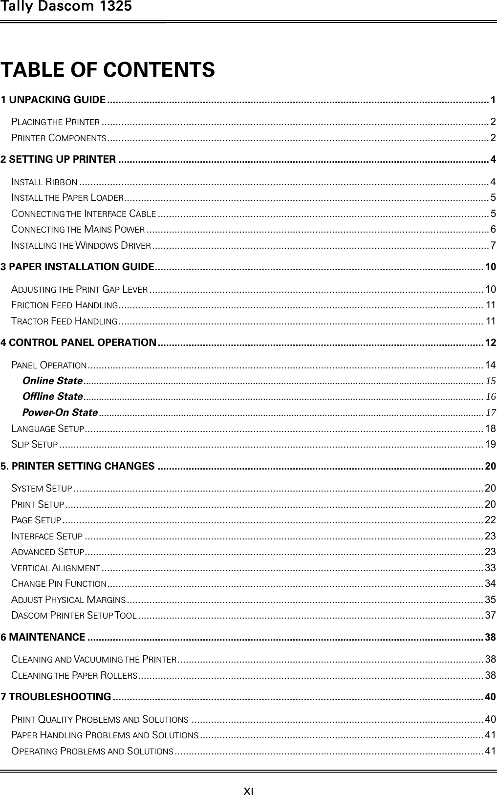 Tally Dascom 1325  XI    TABLE OF CONTENTS 1 UNPACKING GUIDE ........................................................................................................................................ 1PLACING THE PRINTER .......................................................................................................................................... 2PRINTER COMPONENTS ........................................................................................................................................ 22 SETTING UP PRINTER .................................................................................................................................... 4INSTALL RIBBON .................................................................................................................................................. 4INSTALL THE PAPER LOADER.................................................................................................................................. 5CONNECTING THE  INTERFACE CABLE ...................................................................................................................... 5CONNECTING THE  MAINS POWER .......................................................................................................................... 6INSTALLING THE WINDOWS DRIVER ........................................................................................................................  73 PAPER INSTALLATION GUIDE .....................................................................................................................  10ADJUSTING THE PRINT GAP LEVER ....................................................................................................................... 10FRICTION FEED HANDLING .................................................................................................................................. 11TRACTOR FEED HANDLING .................................................................................................................................. 114 CONTROL PANEL OPERATION .................................................................................................................... 12PANEL OPERATION ............................................................................................................................................. 14Online State ............................................................................................................................................................ 15Offline State ............................................................................................................................................................ 16Power-On State ...................................................................................................................................................... 17LANGUAGE SETUP .............................................................................................................................................. 18SLIP SETUP ....................................................................................................................................................... 195. PRINTER SETTING CHANGES .................................................................................................................... 20SYSTEM SETUP .................................................................................................................................................. 20PRINT SETUP ..................................................................................................................................................... 20PAGE SETUP ...................................................................................................................................................... 22INTERFACE SETUP .............................................................................................................................................. 23ADVANCED SETUP .............................................................................................................................................. 23VERTICAL ALIGNMENT ........................................................................................................................................ 33CHANGE PIN FUNCTION ...................................................................................................................................... 34ADJUST PHYSICAL MARGINS ............................................................................................................................... 35DASCOM PRINTER SETUP TOOL ........................................................................................................................... 376 MAINTENANCE ............................................................................................................................................. 38CLEANING AND VACUUMING THE PRINTER ............................................................................................................. 38CLEANING THE  PAPER ROLLERS ........................................................................................................................... 387 TROUBLESHOOTING .................................................................................................................................... 40PRINT QUALITY PROBLEMS AND SOLUTIONS ........................................................................................................ 40PAPER HANDLING PROBLEMS AND SOLUTIONS ..................................................................................................... 41OPERATING PROBLEMS AND SOLUTIONS ..............................................................................................................  41