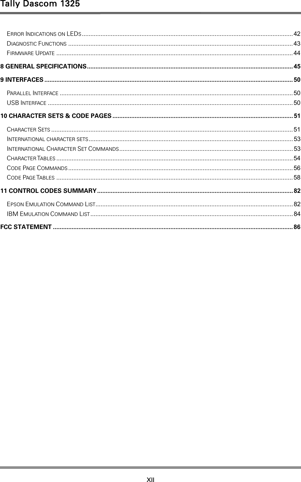 Tally Dascom 1325  XII    ERROR INDICATIONS ON LEDS ............................................................................................................................ 42DIAGNOSTIC FUNCTIONS .................................................................................................................................... 43FIRMWARE UPDATE ........................................................................................................................................... 448 GENERAL SPECIFICATIONS .........................................................................................................................  459 INTERFACES .................................................................................................................................................. 50PARALLEL INTERFACE ......................................................................................................................................... 50USB INTERFACE ................................................................................................................................................ 5010 CHARACTER SETS &amp; CODE PAGES .......................................................................................................... 51CHARACTER SETS .............................................................................................................................................. 51INTERNATIONAL CHARACTER SETS ........................................................................................................................  53INTERNATIONAL CHARACTER SET COMMANDS ...................................................................................................... 53CHARACTER TABLES ........................................................................................................................................... 54CODE PAGE COMMANDS .................................................................................................................................... 56CODE PAGE TABLES ........................................................................................................................................... 5811 CONTROL CODES SUMMARY ................................................................................................................... 82EPSON EMULATION COMMAND LIST .................................................................................................................... 82IBM EMULATION COMMAND LIST ....................................................................................................................... 84FCC STATEMENT ............................................................................................................................................. 86      