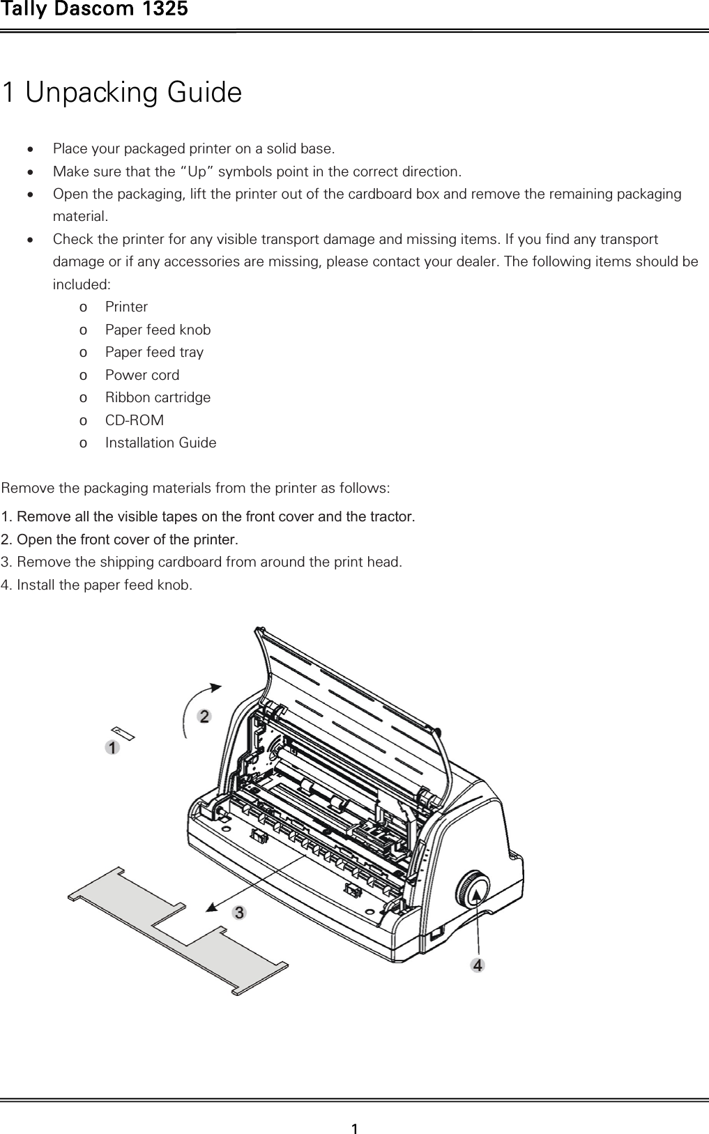 Tally Dascom 1325   1  1 Unpacking Guide   Place your packaged printer on a solid base.  Make sure that the “Up” symbols point in the correct direction.  Open the packaging, lift the printer out of the cardboard box and remove the remaining packaging material.  Check the printer for any visible transport damage and missing items. If you find any transport damage or if any accessories are missing, please contact your dealer. The following items should be included: o Printer o Paper feed knob o Paper feed tray o Power cord o Ribbon cartridge o CD-ROM o Installation Guide  Remove the packaging materials from the printer as follows: 1. Remove all the visible tapes on the front cover and the tractor. 2. Open the front cover of the printer. 3. Remove the shipping cardboard from around the print head. 4. Install the paper feed knob.     
