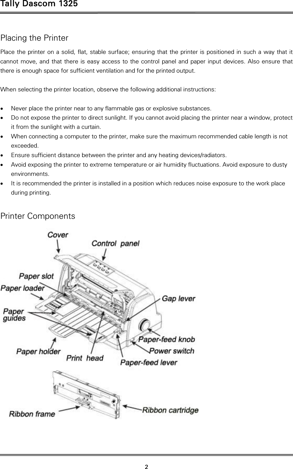 Tally Dascom 1325   2  Placing the Printer Place the printer on a solid, flat, stable surface; ensuring that the printer is positioned in such a way that it cannot move, and that there is easy access to the control panel and paper input devices. Also ensure that there is enough space for sufficient ventilation and for the printed output.  When selecting the printer location, observe the following additional instructions:   Never place the printer near to any flammable gas or explosive substances.  Do not expose the printer to direct sunlight. If you cannot avoid placing the printer near a window, protect it from the sunlight with a curtain.  When connecting a computer to the printer, make sure the maximum recommended cable length is not exceeded.  Ensure sufficient distance between the printer and any heating devices/radiators.  Avoid exposing the printer to extreme temperature or air humidity fluctuations. Avoid exposure to dusty environments.  It is recommended the printer is installed in a position which reduces noise exposure to the work place during printing.    Printer Components  