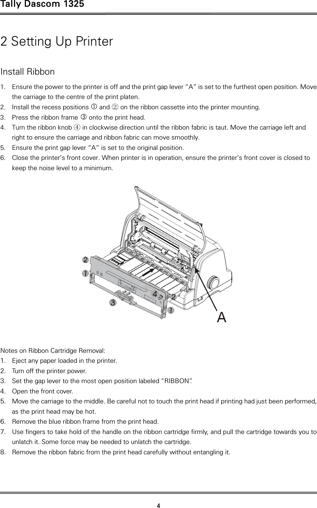 Tally Dascom 1325   4  2 Setting Up Printer  Install Ribbon 1. Ensure the power to the printer is off and the print gap lever “A” is set to the furthest open position. Move the carriage to the centre of the print platen. 2. Install the recess positions  and ② on the ribbon cassette into the printer mounting. 3. Press the ribbon frame  onto the print head.   4. Turn the ribbon knob ④ in clockwise direction until the ribbon fabric is taut. Move the carriage left and right to ensure the carriage and ribbon fabric can move smoothly. 5. Ensure the print gap lever “A” is set to the original position.   6. Close the printer’s front cover. When printer is in operation, ensure the printer’s front cover is closed to keep the noise level to a minimum.     Notes on Ribbon Cartridge Removal: 1. Eject any paper loaded in the printer. 2. Turn off the printer power. 3. Set the gap lever to the most open position labeled “RIBBON”.   4. Open the front cover. 5. Move the carriage to the middle. Be careful not to touch the print head if printing had just been performed, as the print head may be hot. 6. Remove the blue ribbon frame from the print head.   7. Use fingers to take hold of the handle on the ribbon cartridge firmly, and pull the cartridge towards you to unlatch it. Some force may be needed to unlatch the cartridge. 8. Remove the ribbon fabric from the print head carefully without entangling it.   