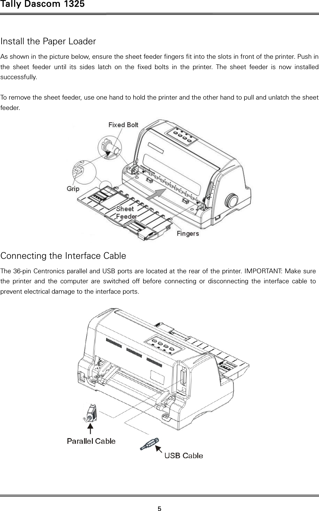 Tally Dascom 1325   5  Install the Paper Loader As shown in the picture below, ensure the sheet feeder fingers fit into the slots in front of the printer. Push in the sheet feeder until its sides latch on the fixed bolts in the printer. The sheet feeder is now installed successfully.  To remove the sheet feeder, use one hand to hold the printer and the other hand to pull and unlatch the sheet feeder.  Connecting the Interface Cable The 36-pin Centronics parallel and USB ports are located at the rear of the printer. IMPORTANT: Make sure the printer and the computer are switched off before connecting or disconnecting the interface cable to prevent electrical damage to the interface ports.    