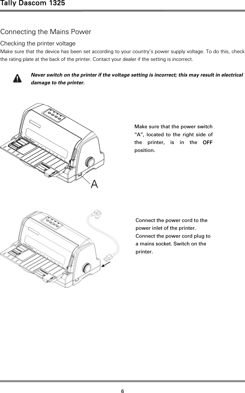 Tally Dascom 1325   6  Connecting the Mains Power Checking the printer voltage Make sure that the device has been set according to your country’s power supply voltage. To do this, check the rating plate at the back of the printer. Contact your dealer if the setting is incorrect.  Never switch on the printer if the voltage setting is incorrect; this may result in electrical damage to the printer.         Make sure that the power switch ‘‘A’’, located to the right side of the printer, is in the OFF position.  Connect the power cord to the power inlet of the printer. Connect the power cord plug to a mains socket. Switch on the printer.  