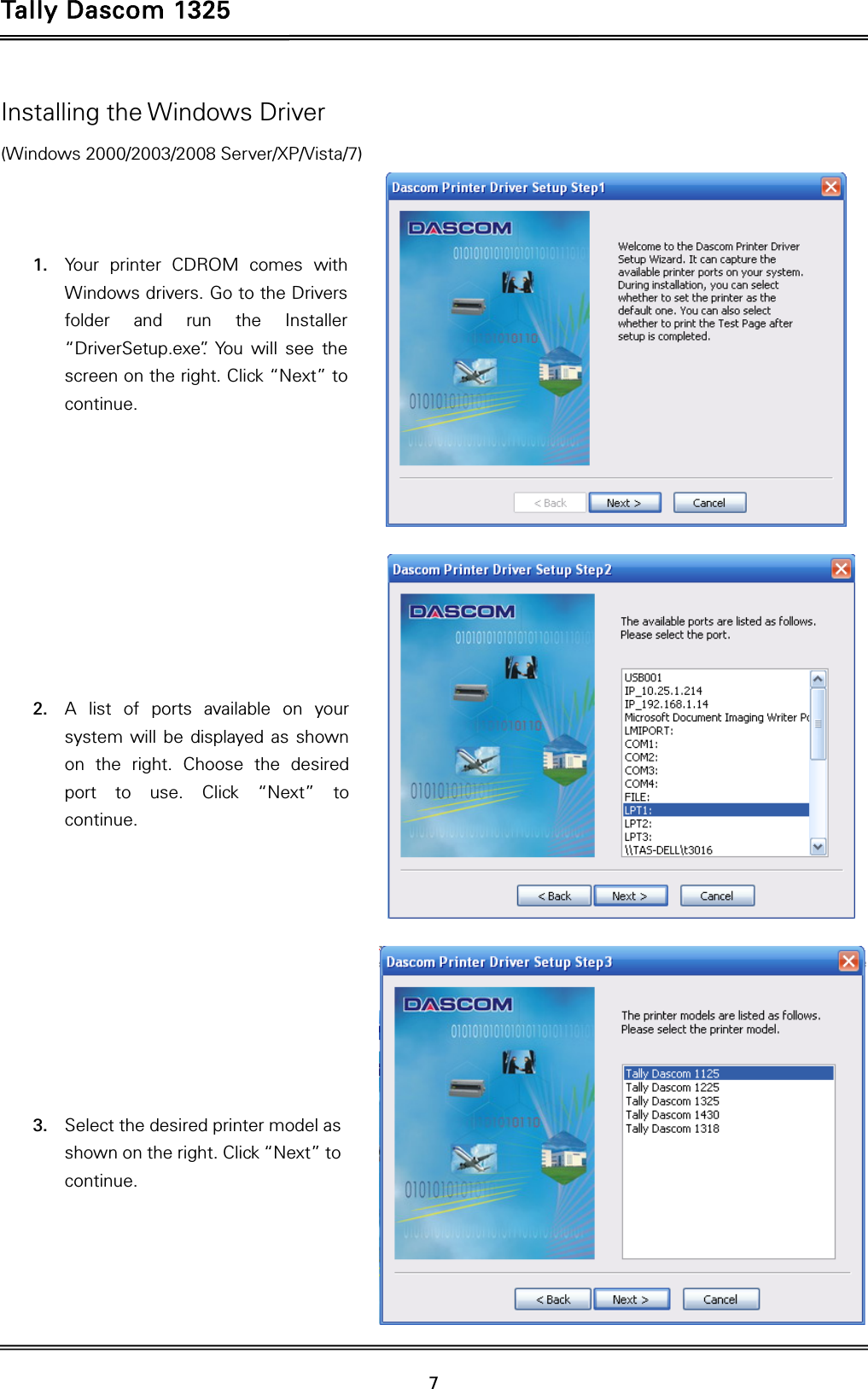 Tally Dascom 1325   7  Installing the Windows Driver (Windows 2000/2003/2008 Server/XP/Vista/7)    1. Your printer CDROM comes with Windows drivers. Go to the Drivers folder and run the Installer “DriverSetup.exe”. You will see the screen on the right. Click “Next” to continue.           2. A list of ports available on your system will be displayed as shown on the right. Choose the desired port to use. Click “Next” to continue.           3. Select the desired printer model as shown on the right. Click “Next” to continue.     