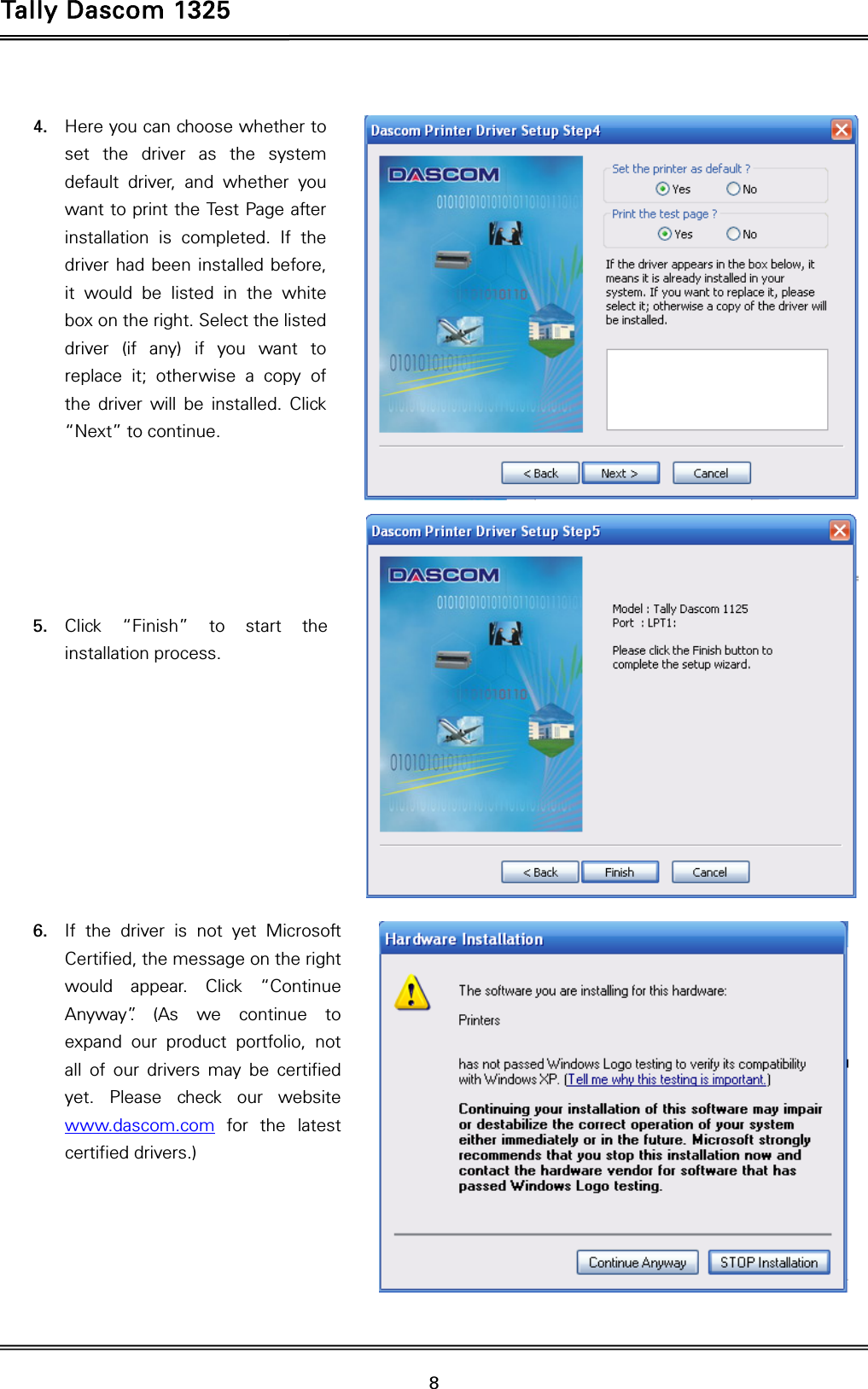Tally Dascom 1325   8   4. Here you can choose whether to set the driver as the system default driver, and whether you want to print the Test Page after installation is completed. If the driver had been installed before, it would be listed in the white box on the right. Select the listed driver (if any) if you want to replace it; otherwise a copy of the driver will be installed. Click “Next” to continue.       5. Click “Finish” to start the installation process.          6. If the driver is not yet Microsoft Certified, the message on the right would appear. Click “Continue Anyway”. (As we continue to expand our product portfolio, not all of our drivers may be certified yet. Please check our website www.dascom.com for the latest certified drivers.)       