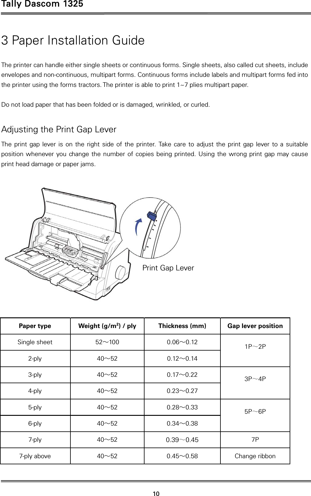 Tally Dascom 1325   10  3 Paper Installation Guide  The printer can handle either single sheets or continuous forms. Single sheets, also called cut sheets, include envelopes and non-continuous, multipart forms. Continuous forms include labels and multipart forms fed into the printer using the forms tractors. The printer is able to print 1~7 plies multipart paper.  Do not load paper that has been folded or is damaged, wrinkled, or curled.  Adjusting the Print Gap Lever The print gap lever is on the right side of the printer. Take care to adjust the print gap lever to a suitable position whenever you change the number of copies being printed. Using the wrong print gap may cause print head damage or paper jams.    Paper type  Weight (g/m2) / ply  Thickness (mm)  Gap lever position Single sheet  52～100 0.06～0.12  1P～2P  2-ply  40～52 0.12～0.14 3-ply  40～52 0.17～0.22  3P～4P  4-ply  40～52 0.23～0.27 5-ply  40～52 0.28～0.33  5P～6P  6-ply  40～52 0.34～0.38 7-ply  40～52  0.39～0.45 7P 7-ply above  40～52 0.45～0.58  Change ribbon   Print Gap Lever 