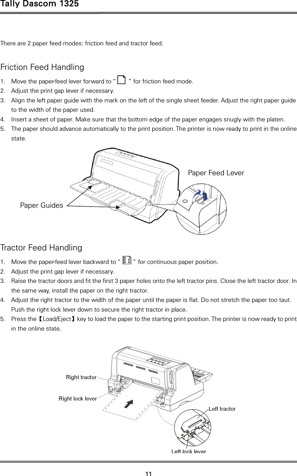 Tally Dascom 1325   11   There are 2 paper feed modes: friction feed and tractor feed.   Friction Feed Handling 1. Move the paper-feed lever forward to “        ” for friction feed mode. 2. Adjust the print gap lever if necessary.   3. Align the left paper guide with the mark on the left of the single sheet feeder. Adjust the right paper guide to the width of the paper used. 4. Insert a sheet of paper. Make sure that the bottom edge of the paper engages snugly with the platen. 5. The paper should advance automatically to the print position. The printer is now ready to print in the online state.   Tractor Feed Handling 1. Move the paper-feed lever backward to “        ” for continuous paper position. 2. Adjust the print gap lever if necessary.   3. Raise the tractor doors and fit the first 3 paper holes onto the left tractor pins. Close the left tractor door. In the same way, install the paper on the right tractor.   4. Adjust the right tractor to the width of the paper until the paper is flat. Do not stretch the paper too taut. Push the right lock lever down to secure the right tractor in place. 5. Press the【Load/Eject】key to load the paper to the starting print position. The printer is now ready to print in the online state.   Paper Feed Lever Paper Guides