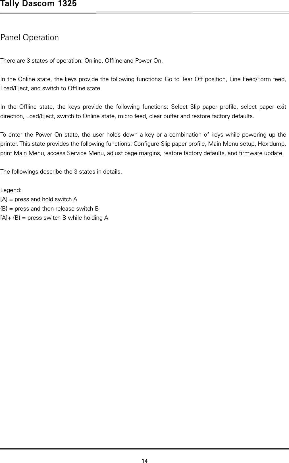 Tally Dascom 1325   14  Panel Operation  There are 3 states of operation: Online, Offline and Power On.  In the Online state, the keys provide the following functions: Go to Tear Off position, Line Feed/Form feed, Load/Eject, and switch to Offline state.  In the Offline state, the keys provide the following functions: Select Slip paper profile, select paper exit direction, Load/Eject, switch to Online state, micro feed, clear buffer and restore factory defaults.  To enter the Power On state, the user holds down a key or a combination of keys while powering up the printer. This state provides the following functions: Configure Slip paper profile, Main Menu setup, Hex-dump, print Main Menu, access Service Menu, adjust page margins, restore factory defaults, and firmware update.  The followings describe the 3 states in details.  Legend: [A] = press and hold switch A {B} = press and then release switch B   [A]+ {B} = press switch B while holding A  