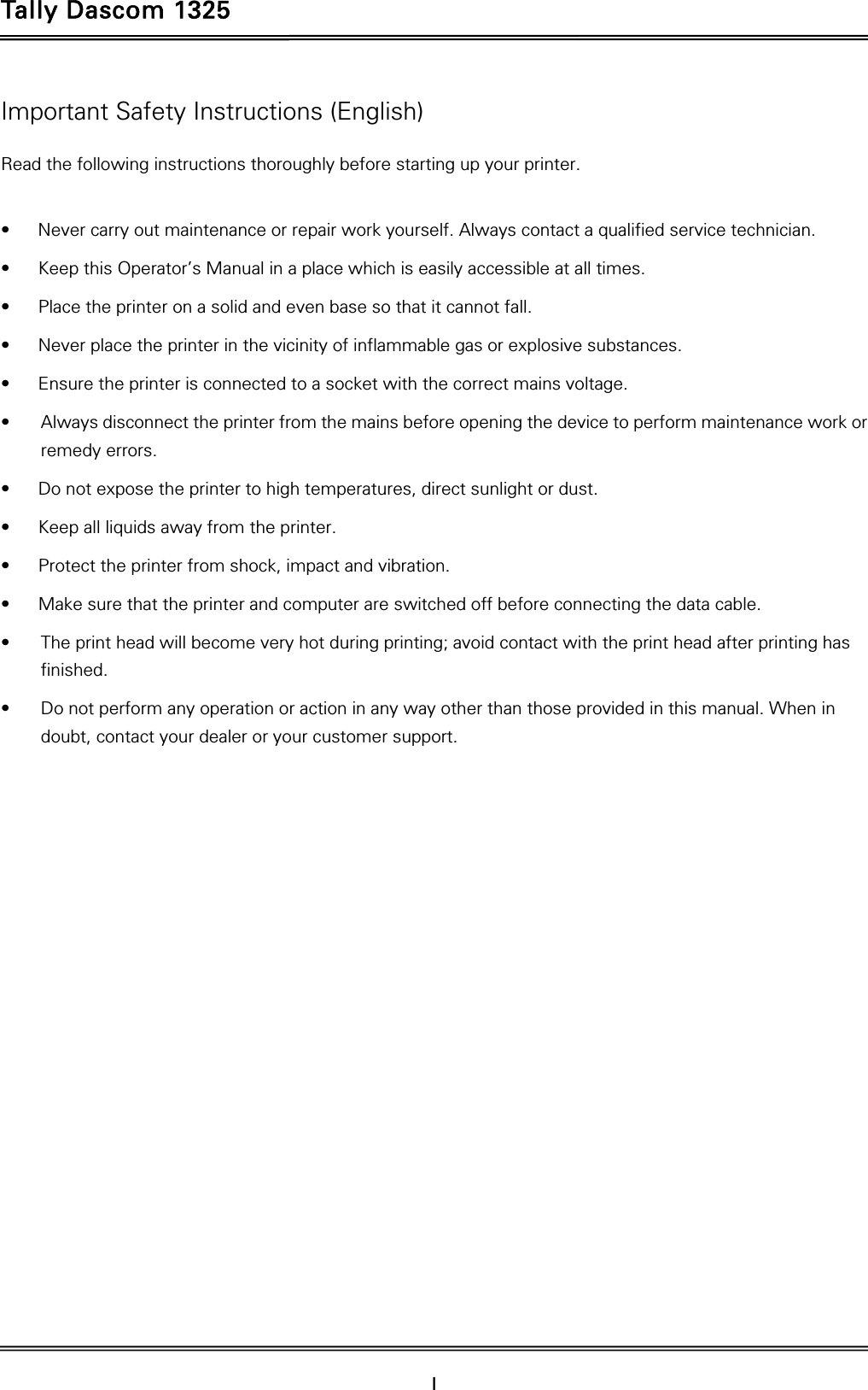 Tally Dascom 1325  I    Important Safety Instructions (English) Read the following instructions thoroughly before starting up your printer.    •  Never carry out maintenance or repair work yourself. Always contact a qualified service technician. •  Keep this Operator’s Manual in a place which is easily accessible at all times. •  Place the printer on a solid and even base so that it cannot fall. •  Never place the printer in the vicinity of inflammable gas or explosive substances. •  Ensure the printer is connected to a socket with the correct mains voltage. •  Always disconnect the printer from the mains before opening the device to perform maintenance work or remedy errors. •  Do not expose the printer to high temperatures, direct sunlight or dust. •  Keep all liquids away from the printer. •  Protect the printer from shock, impact and vibration. •  Make sure that the printer and computer are switched off before connecting the data cable. •  The print head will become very hot during printing; avoid contact with the print head after printing has finished. •  Do not perform any operation or action in any way other than those provided in this manual. When in doubt, contact your dealer or your customer support. 