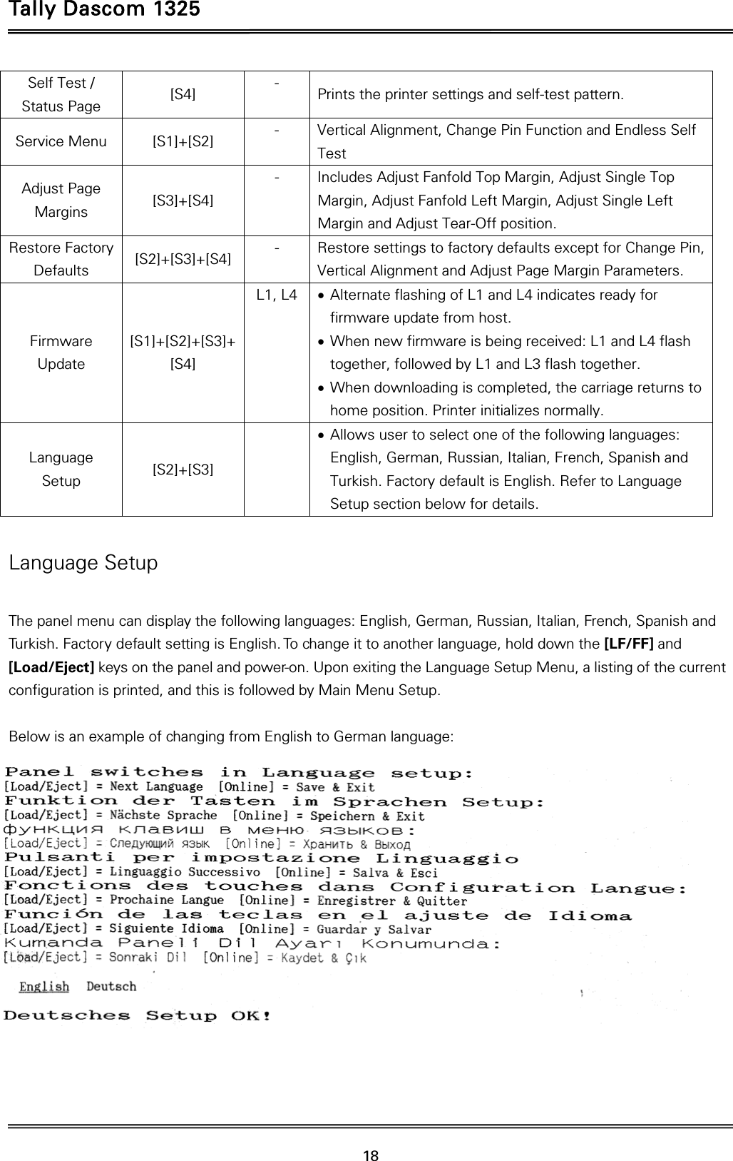 Tally Dascom 1325   18  Self Test / Status Page  [S4]  -  Prints the printer settings and self-test pattern. Service Menu  [S1]+[S2]  -  Vertical Alignment, Change Pin Function and Endless Self Test Adjust Page Margins  [S3]+[S4] -  Includes Adjust Fanfold Top Margin, Adjust Single Top Margin, Adjust Fanfold Left Margin, Adjust Single Left Margin and Adjust Tear-Off position. Restore Factory Defaults  [S2]+[S3]+[S4]  -  Restore settings to factory defaults except for Change Pin, Vertical Alignment and Adjust Page Margin Parameters. Firmware Update [S1]+[S2]+[S3]+ [S4] L1, L4   Alternate flashing of L1 and L4 indicates ready for firmware update from host.  When new firmware is being received: L1 and L4 flash together, followed by L1 and L3 flash together.  When downloading is completed, the carriage returns to home position. Printer initializes normally. Language Setup  [S2]+[S3]   Allows user to select one of the following languages: English, German, Russian, Italian, French, Spanish and Turkish. Factory default is English. Refer to Language Setup section below for details.  Language Setup  The panel menu can display the following languages: English, German, Russian, Italian, French, Spanish and Turkish. Factory default setting is English. To change it to another language, hold down the [LF/FF] and [Load/Eject] keys on the panel and power-on. Upon exiting the Language Setup Menu, a listing of the current configuration is printed, and this is followed by Main Menu Setup.   Below is an example of changing from English to German language:   