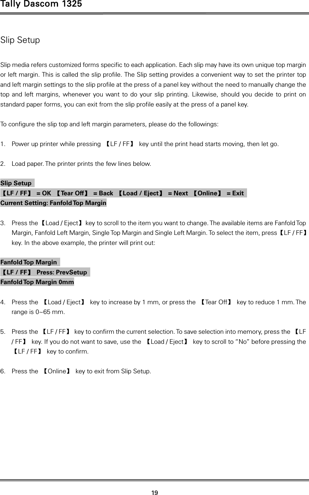 Tally Dascom 1325   19  Slip Setup  Slip media refers customized forms specific to each application. Each slip may have its own unique top margin or left margin. This is called the slip profile. The Slip setting provides a convenient way to set the printer top and left margin settings to the slip profile at the press of a panel key without the need to manually change the top and left margins, whenever you want to do your slip printing. Likewise, should you decide to print on standard paper forms, you can exit from the slip profile easily at the press of a panel key.  To configure the slip top and left margin parameters, please do the followings:  1. Power up printer while pressing  【LF / FF】  key until the print head starts moving, then let go.    2. Load paper. The printer prints the few lines below.    Slip Setup   【LF / FF】 = OK 【Te a r  O f f 】 = Back 【Load / Eject】 = Next 【Online】 = Exit  Current Setting: Fanfold Top Margin    3. Press the 【Load / Eject】  key to scroll to the item you want to change. The available items are Fanfold Top Margin, Fanfold Left Margin, Single Top Margin and Single Left Margin. To select the item, press 【LF / FF】 key. In the above example, the printer will print out:    Fanfold Top  Margin   【LF / FF】 Press: PrevSetup  Fanfold Top Margin 0mm    4. Press the  【Load / Eject】  key to increase by 1 mm, or press the  【Tear Off】  key to reduce 1 mm. The range is 0~65 mm.  5. Press the 【LF / FF】  key to confirm the current selection. To save selection into memory, press the 【LF / FF】  key. If you do not want to save, use the  【Load / Eject】  key to scroll to “No” before pressing the 【LF / FF】 key to confirm.  6. Press the  【Online】  key to exit from Slip Setup. 