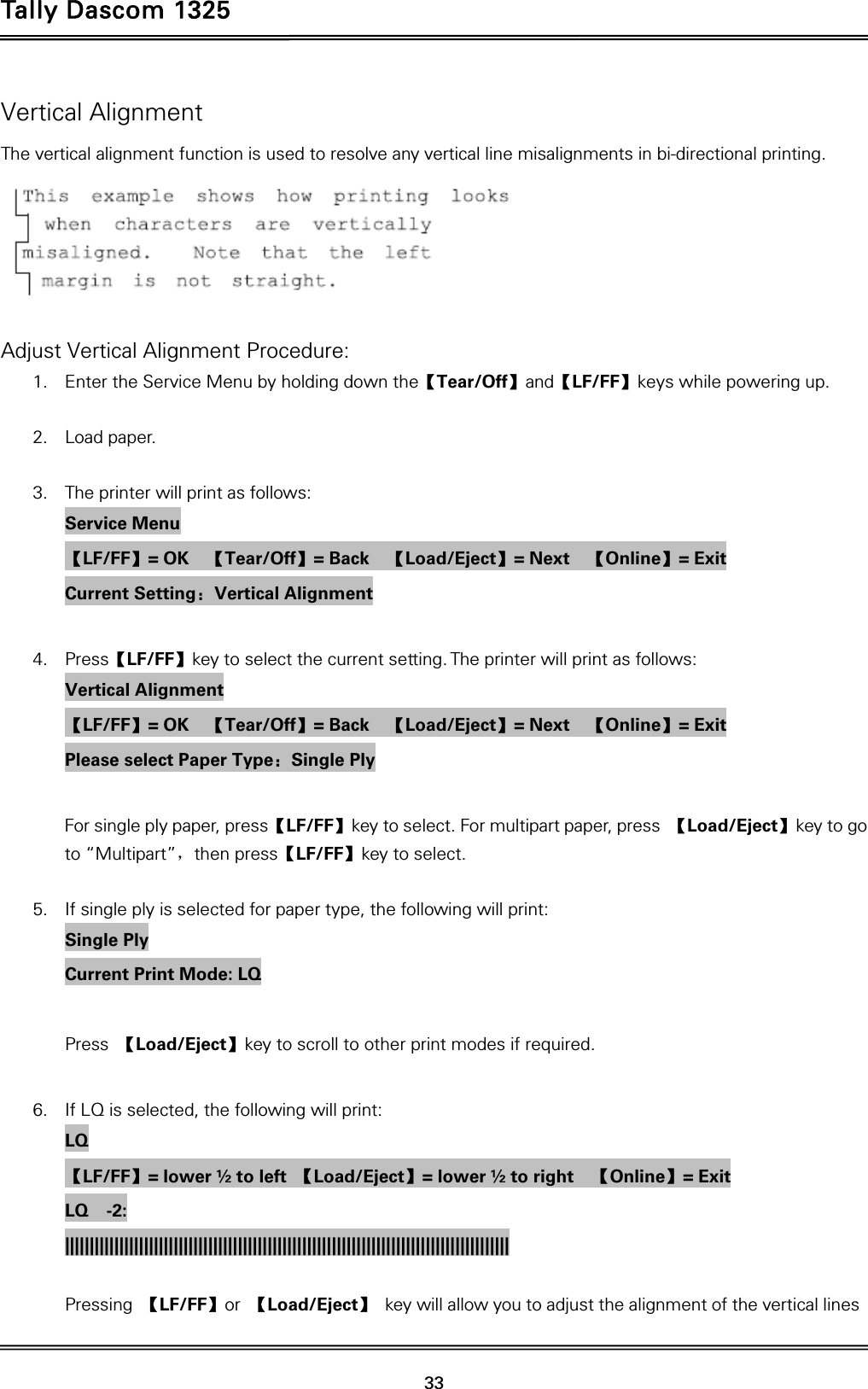 Tally Dascom 1325   33  Vertical Alignment The vertical alignment function is used to resolve any vertical line misalignments in bi-directional printing.   Adjust Vertical Alignment Procedure: 1. Enter the Service Menu by holding down the【Tear/Off】and【LF/FF】keys while powering up.  2. Load paper.  3. The printer will print as follows: Service Menu 【LF/FF】= OK    【Tear/Off】= Back    【Load/Eject】= Next    【Online】= Exit Current Setting：Vertical Alignment  4. Press【LF/FF】key to select the current setting. The printer will print as follows: Vertical Alignment 【LF/FF】= OK    【Tear/Off】= Back    【Load/Eject】= Next    【Online】= Exit Please select Paper Type：Single Ply  For single ply paper, press【LF/FF】key to select. For multipart paper, press  【Load/Eject】key to go to “Multipart”，then press【LF/FF】key to select.  5. If single ply is selected for paper type, the following will print: Single Ply Current Print Mode: LQ  Press  【Load/Eject】key to scroll to other print modes if required.  6. If LQ is selected, the following will print: LQ 【LF/FF】= lower ½ to left  【Load/Eject】= lower ½ to right    【Online】= Exit LQ  -2: ||||||||||||||||||||||||||||||||||||||||||||||||||||||||||||||||||||||||||||||||||||||||||     Pressing  【LF/FF】or  【Load/Eject】 key will allow you to adjust the alignment of the vertical lines 