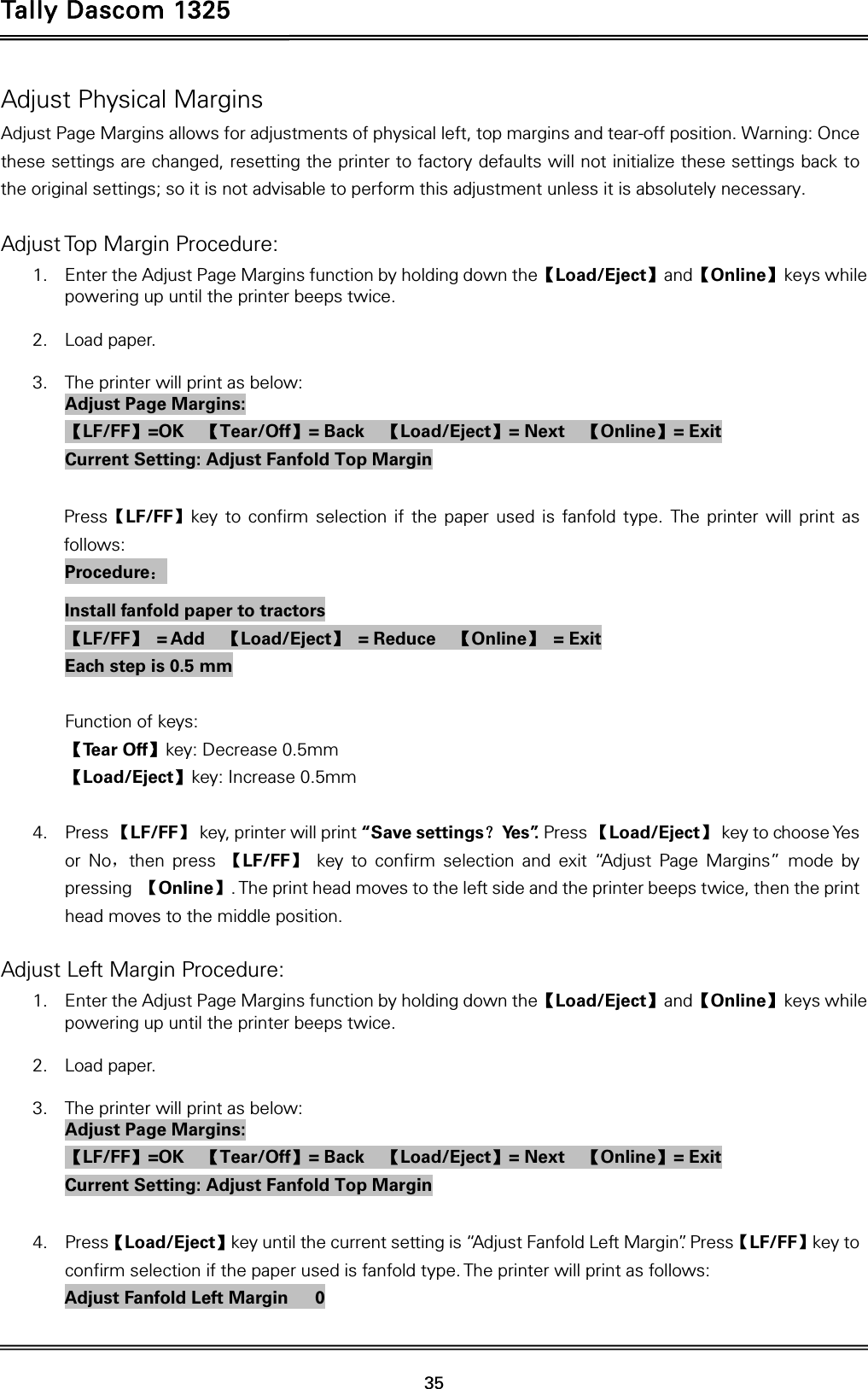 Tally Dascom 1325   35  Adjust Physical Margins Adjust Page Margins allows for adjustments of physical left, top margins and tear-off position. Warning: Once these settings are changed, resetting the printer to factory defaults will not initialize these settings back to the original settings; so it is not advisable to perform this adjustment unless it is absolutely necessary.  Adjust Top Margin Procedure: 1. Enter the Adjust Page Margins function by holding down the【Load/Eject】and【Online】keys while powering up until the printer beeps twice.  2. Load paper.  3. The printer will print as below: Adjust Page Margins: 【LF/FF】=OK  【Tear/Off】= Back    【Load/Eject】= Next    【Online】= Exit Current Setting: Adjust Fanfold Top Margin  Press【LF/FF】key to confirm selection if the paper used is fanfold type. The printer will print as follows: Procedure： Install fanfold paper to tractors 【LF/FF】 = Add  【Load/Eject】 = Reduce  【Online】 = Exit Each step is 0.5 mm  Function of keys: 【Te a r  O f f 】key: Decrease 0.5mm 【Load/Eject】key: Increase 0.5mm  4. Press 【LF/FF】  key, printer will print “Save settings？Ye s ”. Press 【Load/Eject】  key to choose Yes or No，then press 【LF/FF】 key to confirm selection and exit “Adjust Page Margins” mode by pressing  【Online】. The print head moves to the left side and the printer beeps twice, then the print head moves to the middle position.  Adjust Left Margin Procedure: 1. Enter the Adjust Page Margins function by holding down the【Load/Eject】and【Online】keys while powering up until the printer beeps twice.  2. Load paper.  3. The printer will print as below: Adjust Page Margins: 【LF/FF】=OK  【Tear/Off】= Back    【Load/Eject】= Next    【Online】= Exit Current Setting: Adjust Fanfold Top Margin  4. Press【Load/Eject】key until the current setting is “Adjust Fanfold Left Margin”. Press【LF/FF】key to confirm selection if the paper used is fanfold type. The printer will print as follows: Adjust Fanfold Left Margin      0 