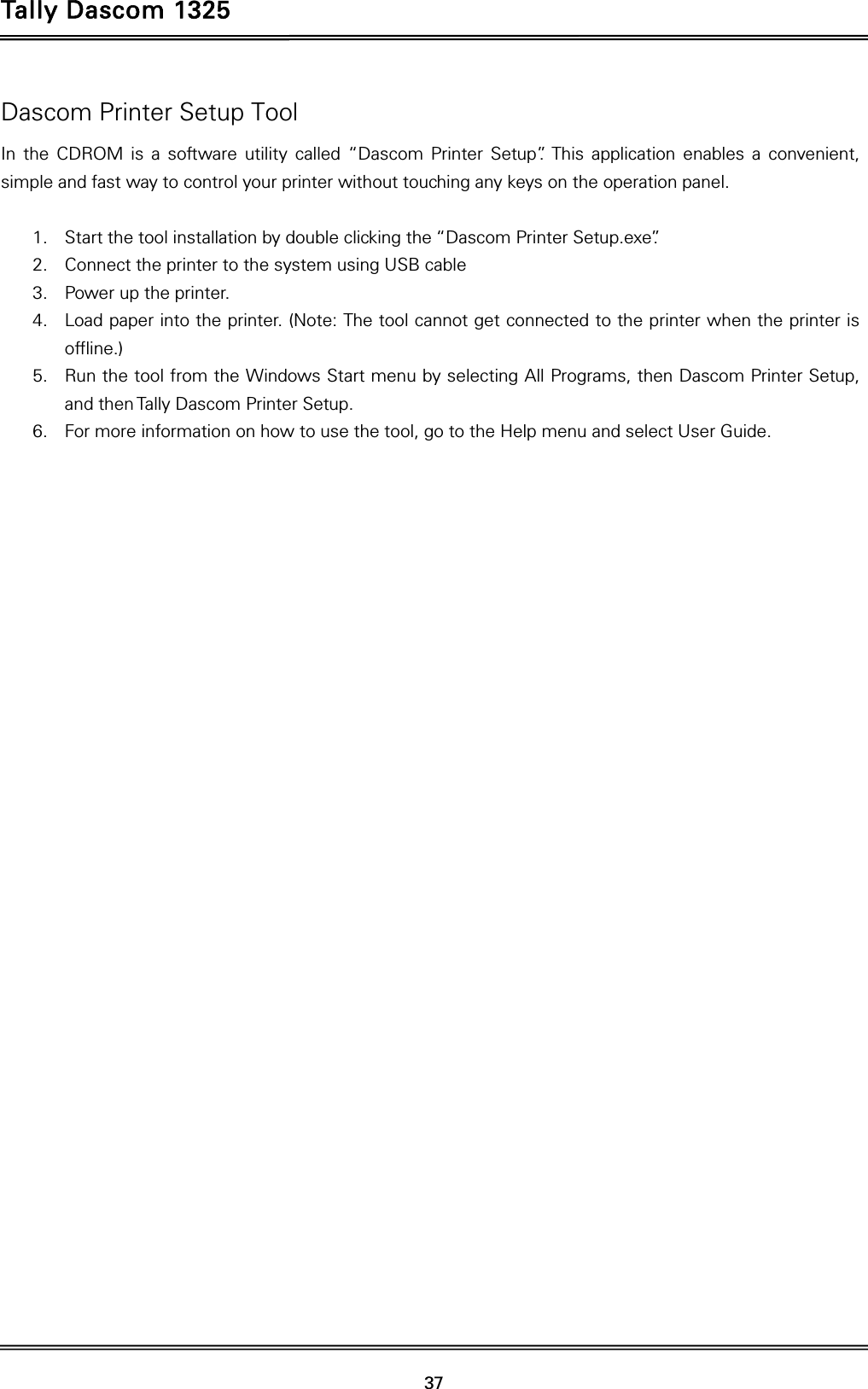 Tally Dascom 1325   37  Dascom Printer Setup Tool In the CDROM is a software utility called “Dascom Printer Setup”. This application enables a convenient, simple and fast way to control your printer without touching any keys on the operation panel.  1. Start the tool installation by double clicking the “Dascom Printer Setup.exe”. 2. Connect the printer to the system using USB cable 3. Power up the printer. 4. Load paper into the printer. (Note: The tool cannot get connected to the printer when the printer is offline.) 5. Run the tool from the Windows Start menu by selecting All Programs, then Dascom Printer Setup, and then Tally Dascom Printer Setup.   6. For more information on how to use the tool, go to the Help menu and select User Guide.   