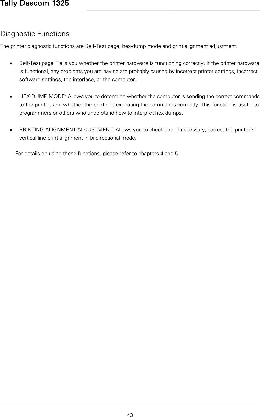 Tally Dascom 1325   43  Diagnostic Functions The printer diagnostic functions are Self-Test page, hex-dump mode and print alignment adjustment.   Self-Test page: Tells you whether the printer hardware is functioning correctly. If the printer hardware is functional, any problems you are having are probably caused by incorrect printer settings, incorrect software settings, the interface, or the computer.   HEX-DUMP MODE: Allows you to determine whether the computer is sending the correct commands to the printer, and whether the printer is executing the commands correctly. This function is useful to programmers or others who understand how to interpret hex dumps.   PRINTING ALIGNMENT ADJUSTMENT: Allows you to check and, if necessary, correct the printer’s vertical line print alignment in bi-directional mode.  For details on using these functions, please refer to chapters 4 and 5. 