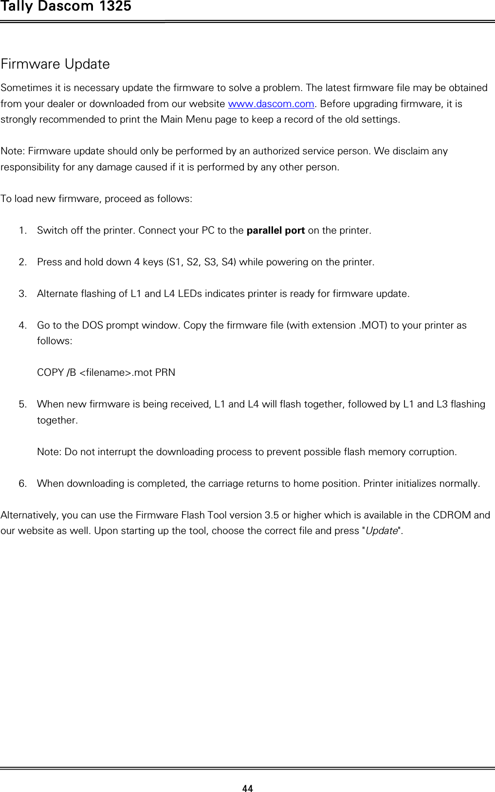 Tally Dascom 1325   44  Firmware Update Sometimes it is necessary update the firmware to solve a problem. The latest firmware file may be obtained from your dealer or downloaded from our website www.dascom.com. Before upgrading firmware, it is strongly recommended to print the Main Menu page to keep a record of the old settings.    Note: Firmware update should only be performed by an authorized service person. We disclaim any responsibility for any damage caused if it is performed by any other person.      To load new firmware, proceed as follows:  1. Switch off the printer. Connect your PC to the parallel port on the printer.  2. Press and hold down 4 keys (S1, S2, S3, S4) while powering on the printer.  3. Alternate flashing of L1 and L4 LEDs indicates printer is ready for firmware update.   4. Go to the DOS prompt window. Copy the firmware file (with extension .MOT) to your printer as follows:  COPY /B &lt;filename&gt;.mot PRN  5. When new firmware is being received, L1 and L4 will flash together, followed by L1 and L3 flashing together.  Note: Do not interrupt the downloading process to prevent possible flash memory corruption.  6. When downloading is completed, the carriage returns to home position. Printer initializes normally.  Alternatively, you can use the Firmware Flash Tool version 3.5 or higher which is available in the CDROM and our website as well. Upon starting up the tool, choose the correct file and press &quot;Update&quot;. 